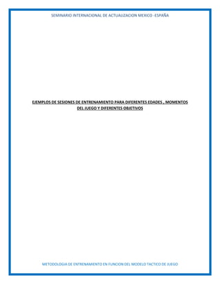 SEMINARIO INTERNACIONAL DE ACTUALIZACION MEXICO -ESPAÑA
METODOLOGIA DE ENTRENAMIENTO EN FUNCION DEL MODELO TACTICO DE JUEGO
EJEMPLOS DE SESIONES DE ENTRENAMIENTO PARA DIFERENTES EDADES , MOMENTOS
DEL JUEGO Y DIFERENTES OBJETIVOS
 
