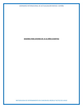 SEMINARIO INTERNACIONAL DE ACTUALIZACION MEXICO -ESPAÑA
METODOLOGIA DE ENTRENAMIENTO EN FUNCION DEL MODELO TACTICO DE JUEGO
SESIONES PARA JOVENES DE 14-16 AÑOS (CADETES)
 
