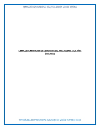 SEMINARIO INTERNACIONAL DE ACTUALIZACION MEXICO -ESPAÑA
METODOLOGIA DE ENTRENAMIENTO EN FUNCION DEL MODELO TACTICO DE JUEGO
EJEMPLOS DE MICROCICLO DE ENTRENAMIENTO PARA JOVENES 17-20 AÑOS
(JUVENILES)
 