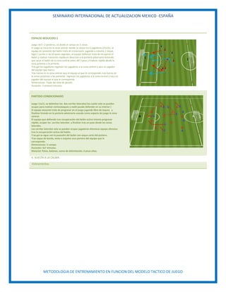 SEMINARIO INTERNACIONAL DE ACTUALIZACION MEXICO -ESPAÑA
METODOLOGIA DE ENTRENAMIENTO EN FUNCION DEL MODELO TACTICO DE JUEGO
ESPACIO REDUCIDO 2
Juego 3x3 + 2 porteros, se divide el campo en 3 zonas.
El juego se inicia en la zona central donde se sitúan los 6 jugadores (25x35), el
equipo en posesión del balón trata de conservarlo jugando a máximo 1 toque,
logra 1 punto si da 10 pases seguidos, el equipo defensor trata de recuperar el
balón y realizar transición rápida en dirección a la portería adversaria teniendo
que sacar el balón de la zona central antes del 3 pase y finalizar rápido desde la
zona próxima a la portería.
Tras gol los jugadores regresan los jugadores a la zona central y saca un jugador
del equipo que marco.
Tras fueras en la zona central saca el equipo al que le corresponde, tras fueras en
la zonas próximas a las porterías regresan los jugadores a la zona central y saca un
jugador del equipo al que le corresponde.
Dimensiones: Triple del área de penalti.
Duración: 3 seriesx3 minutos.
PARTIDO CONDICIONADO
Juego 11x11, se delimitan los dos carriles laterales( los cuales solo se pueden
ocupar para realizar contraataques y nadie puede defender en su interior )
El equipo atacante trata de progresar en el juego jugando libre de toques y
finalizar tirando en la portería adversaria usando como espacio de juego la zona
central.
El equipo que defiende tras recuperación del balón activa intenta progresar
rápido, ocupar los carriles laterales y finalizar tras un pase desde las zonas
laterales.
Los carriles laterales solo se pueden ocupar jugadores ofensivos equipo ofensivo
tras la recuperación activa del balón.
Tras gol se sigue con la posesión del balón con saque corto del portero.
Tras saque de banda, meta o esquina saca portero del equipo que le
corresponde.
Dimensiones: ½ campo.
Duración: 3x7 minutos.
Material: Petos, balones, conos de delimitación, 6 picas altas.
4. VUELTA A LA CALMA.
-Estiramientos.
 