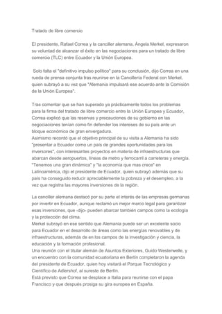 Tratado de libre comercio
El presidente, Rafael Correa y la canciller alemana, Ángela Merkel, expresaron
su voluntad de alcanzar el éxito en las negociaciones para un tratado de libre
comercio (TLC) entre Ecuador y la Unión Europea.
Solo falta el "definitivo impulso político" para su conclusión, dijo Correa en una
rueda de prensa conjunta tras reunirse en la Cancillería Federal con Merkel,
quien subrayó a su vez que "Alemania impulsará ese acuerdo ante la Comisión
de la Unión Europea".
Tras comentar que se han superado ya prácticamente todos los problemas
para la firma del tratado de libre comercio entre la Unión Europea y Ecuador,
Correa explicó que las reservas y precauciones de su gobierno en las
negociaciones tenían como fin defender los intereses de su país ante un
bloque económico de gran envergadura.
Asimismo recordó que el objetivo principal de su visita a Alemania ha sido
"presentar a Ecuador como un país de grandes oportunidades para los
inversores", con interesantes proyectos en materia de infraestructuras que
abarcan desde aeropuertos, líneas de metro y ferrocarril a carreteras y energía.
"Tenemos una gran dinámica" y "la economía que mas crece" en
Latinoamérica, dijo el presidente de Ecuador, quien subrayó además que su
país ha conseguido reducir apreciablemente la pobreza y el desempleo, a la
vez que registra las mayores inversiones de la región.
La canciller alemana destacó por su parte el interés de las empresas germanas
por invertir en Ecuador, aunque reclamó un mejor marco legal para garantizar
esas inversiones, que -dijo- pueden abarcar también campos como la ecología
y la protección del clima.
Merkel subrayó en ese sentido que Alemania puede ser un excelente socio
para Ecuador en el desarrollo de áreas como las energías renovables y de
infraestructuras, además de en los campos de la investigación y ciencia, la
educación y la formación profesional.
Una reunión con el titular alemán de Asuntos Exteriores, Guido Westerwelle, y
un encuentro con la comunidad ecuatoriana en Berlín completaron la agenda
del presidente de Ecuador, quien hoy visitará el Parque Tecnológico y
Científico de Adlershof, al sureste de Berlín.
Está previsto que Correa se desplace a Italia para reunirse con el papa
Francisco y que después prosiga su gira europea en España.
 