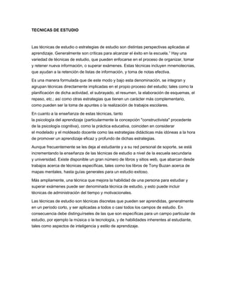 TECNICAS DE ESTUDIO
Las técnicas de estudio o estrategias de estudio son distintas perspectivas aplicadas al
aprendizaje. Generalmente son críticas para alcanzar el éxito en la escuela.1
Hay una
variedad de técnicas de estudio, que pueden enfocarse en el proceso de organizar, tomar
y retener nueva información, o superar exámenes. Estas técnicas incluyen mnemotecnias,
que ayudan a la retención de listas de información, y toma de notas efectiva.
Es una manera formulada que de este modo y bajo esta denominación, se integran y
agrupan técnicas directamente implicadas en el propio proceso del estudio; tales como la
planificación de dicha actividad, el subrayado, el resumen, la elaboración de esquemas, el
repaso, etc.; así como otras estrategias que tienen un carácter más complementario,
como pueden ser la toma de apuntes o la realización de trabajos escolares.
En cuanto a la enseñanza de estas técnicas, tanto
la psicología del aprendizaje (particularmente la concepción "constructivista" procedente
de la psicología cognitiva), como la práctica educativa, coinciden en considerar
el modelado y el moldeado docente como las estrategias didácticas más idóneas a la hora
de promover un aprendizaje eficaz y profundo de dichas estrategias.
Aunque frecuentemente se les deja al estudiante y a su red personal de soporte, se está
incrementando la enseñanza de las técnicas de estudio a nivel de la escuela secundaria
y universidad. Existe disponible un gran número de libros y sitios web, que abarcan desde
trabajos acerca de técnicas específicas, tales como los libros de Tony Buzan acerca de
mapas mentales, hasta guías generales para un estudio exitoso.
Más ampliamente, una técnica que mejora la habilidad de una persona para estudiar y
superar exámenes puede ser denominada técnica de estudio, y esto puede incluir
técnicas de administración del tiempo y motivacionales.
Las técnicas de estudio son técnicas discretas que pueden ser aprendidas, generalmente
en un período corto, y ser aplicadas a todos o casi todos los campos de estudio. En
consecuencia debe distinguírseles de las que son específicas para un campo particular de
estudio, por ejemplo la música o la tecnología, y de habilidades inherentes al estudiante,
tales como aspectos de inteligencia y estilo de aprendizaje.
 