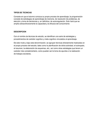 TIPOS DE TECNICAS
Consiste en que el alumno conozca su propio proceso de aprendizaje, la programación
consiste de estrategias de aprendizaje de memoria, de resolución de problemas, de
elección y toma de decisiones y, en definitiva, de autorregulación. Esto hará que se
amplíe extraordinariamente la capacidad y la eficacia del conocimiento
DESCRIPCION
Con el nombre de técnicas de estudio, se identifican una serie de estrategias y
procedimientos de carácter cognitivo y meta cognitivo vinculados al aprendizaje.
De este modo y bajo esta denominación, se agrupan técnicas directamente implicadas en
el propio proceso del estudio; tales como la planificación de dicha actividad, el subrayado,
el resumen, la elaboración de esquemas, etc.; así como otras estrategias que tienen un
carácter más complementario, como pueden ser la toma de apuntes o la realización
de trabajos escolares.
 