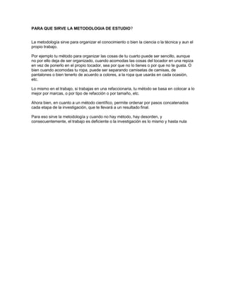 PARA QUE SIRVE LA METODOLOGIA DE ESTUDIO?
La metodología sirve para organizar el conocimiento o bien la ciencia o la técnica y aun el
propio trabajo.
Por ejemplo tu método para organizar las cosas de tu cuarto puede ser sencillo, aunque
no por ello deja de ser organizado, cuando acomodas las cosas del tocador en una repiza
en vez de ponerlo en el propio tocador, sea por que no lo tienes o por que no te gusta. O
bien cuando acomodas tu ropa, puede ser separando camisetas de camisas, de
pantalones o bien tenerlo de acuerdo a colores, a la ropa que usarás en cada ocasión,
etc.
Lo mismo en el trabajo, si trabajas en una refaccionaria, tu método se basa en colocar a lo
mejor por marcas, o por tipo de refacción o por tamaño, etc.
Ahora bien, en cuanto a un método científico, permite ordenar por pasos concatenados
cada etapa de la investigación, que te llevará a un resultado final.
Para eso sirve la metodología y cuando no hay método, hay desorden, y
consecuentemente, el trabajo es deficiente o la investigación es lo mismo y hasta nula
 