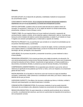 Glosario
ESTUDIO (STUDY): Es el desarrollo de aptitudes y habilidades mediante la incorporación
de conocimientos nuevos.
CONOCIMIENTO (KNOWLEDGE): Es un conjunto de información almacenada mediante la
experiencia o el aprendizaje (a posteriori), o a través de la introspección (a priori)
CRITICA (CRITICISM): a palabra crítica (la acción) está derivada de la palabra criterio (el
concepto, el mecanismo), misma raíz, kri, en su objeto de discernir la verdad evidenciando,
previamente, la falacia o el error (Ensayo y error).
TIEMPO (TIME): Es una magnitud física con la que medimos la duración o separación de
acontecimientos, sujetos a cambio, de los sistemas sujetos a observación; esto es, el período que
transcurre entre el estado del sistema cuando éste presentaba un estado X y el instante en el que
X registra una variación perceptible para un observador (o aparato de medida).
PROYECTO (PROJECT): Es una planificación que consiste en un conjunto de actividades que se
encuentran interrelacionadas y coordinadas
TECNICA (TECHNIQUE): es un procedimiento o conjunto de reglas, normas o protocolos que tiene
como objetivo obtener un resultado determinado, ya sea en el campo de las ciencias, de la
tecnología, del arte, del deporte, de la educación
LEER (READ): Es el proceso de percibir y comprender la escritura, ya sea mediante la vista o
el tacto (Braille).
PEDAGOGIA (PEDAGOGY): Es la ciencia que tiene como objeto de estudio a la educación. Es
una ciencia perteneciente al campo de las Ciencias Sociales y Humanas, y tiene como fundamento
principal los estudios de Kant y Herbart. Usualmente se logra apreciar, en textos académicos y
documentos universitarios oficiales, la presencia ya sea de Ciencias Sociales y Humanidades
COMPRENSION (UNDERSTANDING): Es la capacidad para entender lo que se lee, tanto en
referencia al significado de las palabras que forman un texto, como con respecto a la comprensión
global del texto mismo
RAZON (REASON): Es la facultad en virtud de la cual el ser humano es capaz de identificar
conceptos, cuestionarlos, hallar coherencia o contradicción entre ellos y así inducir o deducir otros
distintos de los que ya conoce
CAPACIDAD (CAPACITY): Se refiere a los recursos y actitudes que tiene un individuo, entidad o
institución para desempeñar una determinada tarea o cometido.
COMUNICACIÓN (COMMUNICATION): Es el proceso mediante el cual se puede transmitir
información de una entidad a otra, alterando el estado de conocimiento de la entidad receptora.
REDACCION (REDACTION): Es quien desarrolla un contenido escrito producto de un raciocinio,
un escritor, un profesional de la escritura, que toma en cuenta todos los requisitos de la escritura y
de la composición correcta
 