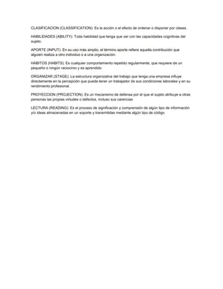 CLASIFICACION (CLASSIFICATION): Es la acción o el efecto de ordenar o disponer por clases.
HABILIDADES (ABILITY): Toda habilidad que tenga que ver con las capacidades cognitivas del
sujeto.
APORTE (INPUT): En su uso más amplio, el término aporte refiere aquella contribución que
alguien realiza a otro individuo o a una organización.
HABITOS (HABITS): Es cualquier comportamiento repetido regularmente, que requiere de un
pequeño o ningún raciocinio y es aprendido
ORGANIZAR (STAGE): La estructura organizativa del trabajo que tenga una empresa influye
directamente en la percepción que pueda tener un trabajador de sus condiciones laborales y en su
rendimiento profesional.
PROYECCION (PROJECTION): Es un mecanismo de defensa por el que el sujeto atribuye a otras
personas las propias virtudes o defectos, incluso sus carencias
LECTURA (READING): Es el proceso de significación y comprensión de algún tipo de información
y/o ideas almacenadas en un soporte y transmitidas mediante algún tipo de código
 