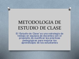 METODOLOGIA DE
ESTUDIO DE CLASE
El ‘Estudio de Clase’ es una estrategia de
trabajo en equipos de docentes con el
propósito de cualificar las prácticas
pedagógicas para mejorar los
aprendizajes de los estudiantes
 