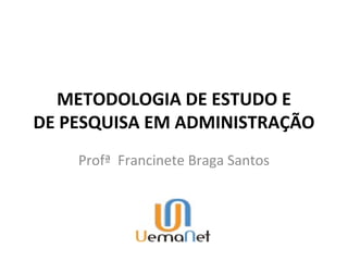 METODOLOGIA DE ESTUDO E
DE PESQUISA EM ADMINISTRAÇÃO
    Profª Francinete Braga Santos
 