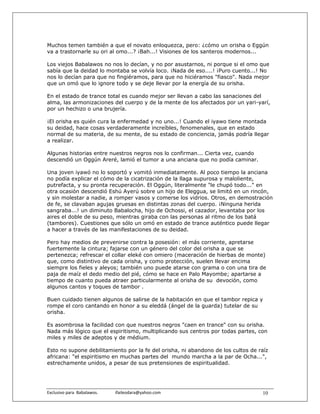 Muchos temen también a que el novato enloquezca, pero: ¿cómo un orisha o Eggún
va a trastornarle su ori al omo...? ¡Bah...! Visiones de los santeros modernos...

Los viejos Babalawos no nos lo decían, y no por asustarnos, ni porque si el omo que
sabía que la deidad lo montaba se volvía loco. ¡Nada de eso....! ¡Puro cuento...! No
nos lo decían para que no fingiéramos, para que no hiciéramos "fiasco". Nada mejor
que un omó que lo ignore todo y se deje llevar por la energía de su orisha.

En el estado de trance total es cuando mejor ser llevan a cabo las sanaciones del
alma, las armonizaciones del cuerpo y de la mente de los afectados por un yari-yarí,
por un hechizo o una brujería.

¡El orisha es quién cura la enfermedad y no uno...! Cuando el iyawo tiene montada
su deidad, hace cosas verdaderamente increíbles, fenomenales, que en estado
normal de su materia, de su mente, de su estado de conciencia, jamás podría llegar
a realizar.

Algunas historias entre nuestros negros nos lo confirman... Cierta vez, cuando
descendió un Oggún Areré, lamió el tumor a una anciana que no podía caminar.

Una joven iyawó no lo soportó y vomitó inmediatamente. Al poco tiempo la anciana
no podía explicar el cómo de la cicatrización de la llaga supurosa y maloliente,
putrefacta, y su pronta recuperación. El Oggún, literalmente "le chupó todo..." en
otra ocasión descendió Eshú Ayerú sobre un hijo de Eleggua, se limitó en un rincón,
y sin molestar a nadie, a romper vasos y comerse los vidrios. Otros, en demostración
de fe, se clavaban agujas gruesas en distintas zonas del cuerpo. ¡Ninguna herida
sangraba...! un diminuto Babalocha, hijo de Ochossi, el cazador, levantaba por los
aires el doble de su peso, mientras giraba con las personas al ritmo de los batá
(tambores). Cuestiones que sólo un omó en estado de trance auténtico puede llegar
a hacer a través de las manifestaciones de su deidad.

Pero hay medios de prevenirse contra la posesión: el más corriente, apretarse
fuertemente la cintura; fajarse con un género del color del orisha a que se
pertenezca; refrescar el collar eleké con omiero (maceración de hierbas de monte)
que, como distintivo de cada orisha, y como protección, suelen llevar encima
siempre los fieles y aleyos; también uno puede atarse con grama o con una tira de
paja de maíz el dedo medio del pié, cómo se hace en Palo Mayombe; apartarse a
tiempo de cuanto pueda atraer particularmente al orisha de su devoción, como
algunos cantos y toques de tambor .

Buen cuidado tienen algunos de salirse de la habitación en que el tambor repica y
rompe el coro cantando en honor a su eleddá (ángel de la guarda) tutelar de su
orisha.

Es asombrosa la facilidad con que nuestros negros "caen en trance" con su orisha.
Nada más lógico que el espiritismo, multiplicando sus centros por todas partes, con
miles y miles de adeptos y de médium.

Esto no supone debilitamiento por la fe del orisha, ni abandono de los cultos de raíz
africana: "el espiritismo en muchas partes del mundo marcha a la par de Ocha...",
estrechamente unidos, a pesar de sus pretensiones de espiritualidad.




Exclusivo para  Babalawos.                ifaileodara@yahoo.com                   10
 