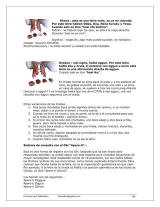 Okana : esta es una letra mala, es un no rotundo.
                               Por esta letra hablan Obba, Oya, Nana buruku y Yewa.
                               Cuando sale se dice “kosi ofo alufina”.
                               Refran : se habren bien los ojos, se estira la oreja derecha
                               diciendo “solo no se vive”.

                      Significa : negación, algo malo puede suceder, es necesario
indagar. Anuncia dificultad.
Recomendaciones : no beba alcohol y cuidado con enfermedades.




                                       Oyekun : mal signo, habla eggun. Por esta letra
                                       habla Iku y orula, si estamos con eggun u orum esta
                                       letra es una afirmación directa de eggun.
                                       Cuando sale se dice “kosi iku”.


                          En tirada normal se echa agua al suelo y a los pedazos de
                          coco, se golpea el pecho, se enciende una vela y se pone
                          un vaso de agua, se vuelven a tirar los cocos preguntando
¿beconsi a eggun? Y se investiga hasta que nos de el OTAN a ese eggun, una vez
resuelto con eggun seguimos con la tirada.


Otras variaciones de las tiradas .-
   1. Dos cocos montados boca arriba significa dinero de camino, si se montan
       meyi, estan a la puerta el dinero o mucha suerte.
   2. Cuando se tiran los cocos y uno se parte, se la da a el consultante para que
       se lo meta en el bolsillo : significa dinero.
   3. Si al tirar los cocos caen dos montados, uno boca abajo y otro boca arriba,
       quiere decir letra tapada o letra mala.
   4. Dos cocos boca abajo y montados en una tirada, indican traicion, discordia,
       cuestion delicada.
   5. Un obi de canto, alguien apegado al consultante morira y si hay dos, esa
       muerte ocurrira enseguida.
   6. Cuando todos caen montados no se lee la letra.

Sistema de consulta con el Obi “Apere-ti”.-

Esta es otra forma de registro con los Obi. Después que se han tirado para
respuestas sencillas, se puede seguir con este sistema para consultar situaciones de
mayor complejidad. Esta modalidad consta de 16 posiciones, por las cuales hablan
los Orishas rectores de sus cinco letras, como hemos explicado anteriormente. Para
conocer que Orisha habla en la letra, se ve la organización geometrica en que caen.
Por ejemplo, si la letra de la tirada es Alafia y la posición geométrica de los trozos es
Ochosi, se dice “Apere-ti Ochosi”.

Los Apereti son los siguientes :
Apere-ti Eleggua.
Apere-ti Oggun
Apere-ti Ochosi


Exclusivo para  Babalawos.                ifaileodara@yahoo.com                           100
 