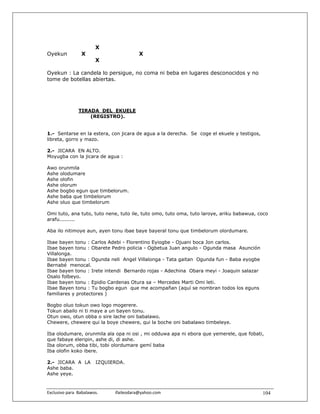 X
Oyekun             X                               X
                          X

Oyekun : La candela lo persigue, no coma ni beba en lugares desconocidos y no
tome de botellas abiertas.




                 TIRADA DEL EKUELE
                     (REGISTRO).


1.- Sentarse en la estera, con jicara de agua a la derecha. Se coge el ekuele y testigos,
libreta, gorro y mazo.

2.- JICARA EN ALTO.
Moyugba con la jicara de agua :

Awo orunmila
Ashe olodumare
Ashe olofin
Ashe olorum
Ashe bogbo egun que timbelorum.
Ashe baba que timbelorum
Ashe oluo que timbelorum

Omi tuto, ana tuto, tuto nene, tuto ile, tuto omo, tuto oma, tuto laroye, ariku babawua, coco
arafu.........

Aba ilo nitimoye aun, ayen tonu ibae baye bayeral tonu que timbelorum olordumare.

Ibae bayen tonu : Carlos Adebi - Florentino Eyiogbe - Ojuani boca Jon carlos.
Ibae bayen tonu : Obarete Pedro policia - Ogbetua Juan angulo - Ogunda masa Asunción
Villalonga.
Ibae bayen tonu : Ogunda neli Angel Villalonga - Tata gaitan Ogunda fun - Baba eyogbe
Bernabé menocal.
Ibae bayen tonu : Irete intendi Bernardo rojas - Adechina Obara meyi - Joaquin salazar
Osalo folbeyo.
Ibae bayen tonu : Epidio Cardenas Otura sa – Mercedes Marti Omi leti.
Ibae Bayen tonu : Tu bogbo egun que me acompañan (aquí se nombran todos los eguns
familiares y protectores )

Bogbo oluo tokun owo logo mogerere.
Tokun abailo ni ti maye a un bayen tonu.
Otun owo, otun obba o sire lache oni babalawo.
Chewere, chewere qui la boye chewere, qui la boche oni babalawo timbeleye.

Iba olodumare, orunmila ala opa ni osi , mi odduwa apa ni ebora que yemerele, que fobati,
que fabaye eleripin, ashe di, di ashe.
Iba olorum, obba tibi, tobi olordumare gemí baba
Iba olofin koko ibere.

2.- JICARA A LA           IZQUIERDA.
Ashe baba.
Ashe yeye.


Exclusivo para  Babalawos.                ifaileodara@yahoo.com                             104
 