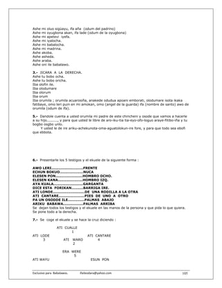 Ashe   mi oluo sigüayu, ifa aña (odum del padrino)
Ashe   mi oyugbona akan, ifa lade (odum de la oyugbona)
Ashe   mi apetevi iyefa.
Ashe   mi iyalocha.
Ashe   mi babalocha.
Ashe   mi madrina.
Ashe   akoba.
Ashe   asheda.
Ashe   araba.
Ashe   oni ile babalawo.

3.- JICARA A LA DERECHA.
Ashe tu bobo ocha.
Ashe tu bobo oricha.
Iba olofin ile.
Iba olodumare
Iba olorum
Iba orum
Iba orumila ; orumila acuarosiña, anakede odudua apoani emborati, olodumare isota ikaka
fatibaye, omo leri puin en mi amokan, omo (angel de la guarda) ifa (nombre de santo) awo de
orumila (odum de ifa).

5.- Dandole cuenta a usted orumila mi padre de este chincheni y osode que vamos a hacerle
a su hijo........., y para que usted le libre de aro-iku-tia tia-eyo-ofo-loguo araye-fitibo-iña y tu
bogbo osgbo unlo.
     Y usted le de ire ariku-achekunota-oma-aguatolokun-ire fore, y para que todo sea ebofi
que ebbota.




6.- Presentarle los 5 testigos y el ekuele de la siguiente forma :

AWO LERI...........................FRENTE
ECHUN BOKUO....................NUCA
ELESEN PON.......................HOMBRO DCHO.
ELESEN KANA.....................HOMBRO IZQ.
AYA KUALA.........................GARGANTA
DICE ESTA FORIKAN..........BARRIGA IRE.
ATI LONDE...........................DE UNA RODILLA A LA OTRA
ATI CANTARE......................PIES DE UNO A OTRO
PA UN OSODDE ILE..............PALMAS ABAJO
ARIKU BABAWA.................PALMAS ARRIBA
Se dejan todos los testigos y el ekuele en las manos de la persona y que pida lo que quiera.
Se pone todo a la derecha.

7.- Se coge el ekuele y se hace la cruz diciendo :

                   ATI CUALLE
                          1
ATI LODE                                    ATI CANTARE
     3                  ATI     WARO             4
                                2

                        ERA WERE
                             5
ATI WAYU                                      ESUN PON



Exclusivo para  Babalawos.                ifaileodara@yahoo.com                                 105
 