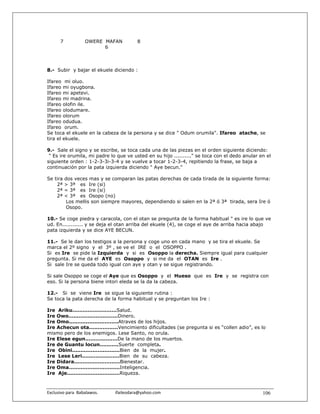 7             OWERE MAFAN                  8
                           6



8.- Subir y bajar el ekuele diciendo :

Ifareo mi oluo.
Ifareo mi oyugbona.
Ifareo mi apetevi.
Ifareo mi madrina.
Ifareo olofin ile.
Ifareo olodumare.
Ifareo olorum
Ifareo odudua.
Ifareo orum.
Se toca el ekuele en la cabeza de la persona y se dice " Odum orumila". Ifareo atache, se
tira el ekuele.

9.- Sale el signo y se escribe, se toca cada una de las piezas en el orden siguiente diciendo:
 " Es ire orumila, mi padre lo que ve usted en su hijo .........." se toca con el dedo anular en el
siguiente orden : 1-2-3-3i-3-4 y se vuelve a tocar 1-2-3-4, repitiendo la frase, se baja a
continuación por la pata izquierda diciendo " Aye becun."

Se tira    dos veces mas y se comparan las patas derechas de cada tirada de la siguiente forma:
    2ª     > 3ª es Ire (si)
    2ª     = 3ª es Ire (si)
    2ª     < 3ª es Osopo (no)
            Los mellis son siempre mayores, dependiendo si salen en la 2ª ó 3ª tirada, sera Ire ó
            Osopo.

10.- Se coge piedra y caracola, con el otan se pregunta de la forma habitual " es ire lo que ve
ud. En............ y se deja el otan arriba del ekuele (4), se coge el aye de arriba hacia abajo
pata izquierda y se dice AYE BECUN.

11.- Se le dan los testigos a la persona y coge uno en cada mano y se tira el ekuele. Se
marca el 2º signo y el 3º , se ve el IRE o el OSOPPO .
Si es Ire se pide la Izquierda y si es Osoppo la derecha. Siempre igual para cualquier
pregunta. Si me da el AYE es Osoppo y si me da el OTAN es Ire .
Si sale Ire se queda todo igual con aye y otan y se sigue registrando.

Si sale Osoppo se coge el Aye que es Osoppo y el Hueso que es Ire y se registra con
eso. Si la persona biene intori eleda se la da la cabeza.

12.- Si se viene Ire se sigue la siguiente rutina :
Se toca la pata derecha de la forma habitual y se preguntan los Ire :

Ire Ariku..........................Salud.
Ire Owo.............................Dinero.
Ire Omo.............................Atraves de los hijos.
Ire Achecun ota.................Vencimiento dificultades (se pregunta si es “collen adio”, es lo
mismo pero de los enemigos. Lese Santo, no orula.
Ire Elese egun...................De la mano de los muertos.
Ire de Guantu locun...........Suerte completa.
Ire Obini............................Bien de la mujer.
Ire Lese Leri......................Bien de su cabeza.
Ire Didara...........................Bienestar.
Ire Oma..............................Inteligencia.
Ire Aje...............................Riqueza.



Exclusivo para  Babalawos.                ifaileodara@yahoo.com                                106
 