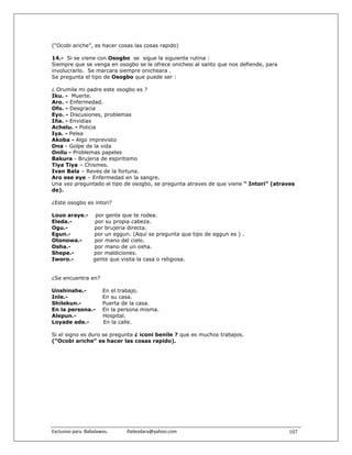 (“Ocobi ariche”, es hacer cosas las cosas rapido)

14.- Si se viene con Osogbo se sigue la siguiente rutina :
Siempre que se venga en osogbo se le ofrece onichesi al santo que nos defiende, para
involucrarlo. Se marcara siempre onicheara .
Se pregunta el tipo de Osogbo que puede ser :

¿ Orumila mi padre este osogbo es ?
Iku. - Muerte.
Aro. - Enfermedad.
Ofo. - Desgracia
Eyo. - Discusiones, problemas
Iña. - Envidias
Achelu. - Policia
Iya. - Pelea
Akoba - Algo imprevisto
Ona - Golpe de la vida
Onilu - Problemas papeles
Bakura - Brujeria de espiritismo
Tiya Tiya – Chismes.
Ivan Bala – Reves de la fortuna.
Aro ese eye – Enfermedad en la sangre.
Una vez preguntado el tipo de osogbo, se pregunta atraves de que viene “ Intori” (atraves
de).

¿Este osogbo es intori?

Louo araye.- por gente que te rodea.
Eleda.-       por su propia cabeza.
Ogu.-        por brujeria directa.
Egun.-       por un eggun. (Aquí se pregunta que tipo de eggun es ) .
Otonowa.-    por mano del cielo.
Osha.-       por mano de un osha.
Shepe.-      por maldiciones.
Iworo.-      gente que visita la casa o religiosa.


¿Se encuentra en?

Unshinshe.-              En el trabajo.
Inle.-                   En su casa.
Shilekun.-               Puerta de la casa.
En la persona.-          En la persona misma.
Alepun.-                 Hospital.
Loyade ede.-             En la calle.

Si el signo es duro se pregunta ¿ iconi benile ? que es muchos trabajos.
(“Ocobi ariche” es hacer las cosas rapido).




Exclusivo para  Babalawos.                ifaileodara@yahoo.com                        107
 