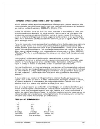 ASPECTOS IMPORTANTES SOBRE EL IRE Y EL OSOGBO.

Muchas personas tienden a confundirse respecto a este importante cuestion. Es mucho mas
importante dejar bien claro lo que significa cada cosa y su implicación posterior en la cuestion
que estamos analizando ya sea un OSODE, ITA, BAJADA, ETC...

Se dice con frecuencia que el IRE es la cosa buena, la suerte, lo afortunado y es cierto, pero
no podemos llamarnos a engaño, por que el santo en cuestion nos de Ire, pues es por que
alrededor de nosotros esta viendo el Osobbo o encima de nuestro cuerpo. Si tuviéramos la
suerte el santo no tendría por que darnosla, luego si el santo nos la da es por que nos hace
falta o nos la merecemos y lo hace con carácter transitorio, ya que la logica de Ifa no es mas
que la Astrología misma.

Pienso por todas estas cosas, que cuando al consultado se le ve Osobbo, es por que realmente
esta Ire y dicho Osobbo se le avecina y es por lo que tambien podemos interpretarlo a la
inversa, es decir, que cuando se le ve Ire es por que realmente esta Osobbo y dicho Ire se le
avecina. Esto da por consecuencia , que muchas personas piensan que cuando se ve Ire no
deben hacerse nada y esto es un error ya que debemos recordar que en el Odum OGBE FUN
FUNLO dice, “ Ire fue el unico Osobbo que hizo ebo y por eso esta en las 8 plantas preferidas
de Olofin”.

Pero existe otro problema con respecto al Ire y es el siguiente, el santo le da un Ire al
consultado en funcion de su actitud posterior a su conveniencia con dicho consultado, luego
entonces el Ire es algo que esta anexo y condicionado a dicha actitud posterior, por tanto
según se cuida y se atienda el consultado, asi sera su verdadera y futura suerte.

Con relaciòn al Osogbo, ya no es preciso aclarar muchas cosas, el Osobbo es todo lo malo que
tenemos encima o que nos puede pasar, debemos poner mas atención para evitar lo malo que
nos esta alertando el santo y esto me obliga a hacer énfasis en lo que tambien dice el Odum
de OGBE FUN FUNLO “ Osobbo es el unico Ire que hizo ebbo y por eso es mas fuerte y
duradero”.

Es bueno aclarar que todos en la vida generalmente estamos Osogbo, por que estamos
sujetos a todo lo malo que esta en el medio ambiente como las intrigas, envidias, la traicion,
la tragedia, la perdida, la enfermedad y por consiguiente la muerte, por que todo lo que
adquiere el don de la vida de echo adquiere la obligación de morir.

Creo que es bueno aclarar que tanto el Ire como el Osogbo, son cuestiones transitorias que
ayudan al oluo a exponer una conversación, como recurso de interpretar un signo, pero a la
hora de tomar determinaciones debemos tener bien presente y de manera fundamental el
análisis que trae consigo el Odum Toyale y la profecía o encabezamiento del osode, ya que ahí
estan encerradas las horas de la vida y el comportamiento del consultado, como tambien las
soluciones para hacerle alcanzar el Ire que tanto necesita.

TECNICA DE ADIVINACION .

    +                       +                            +
   00                       00                           II
   00                       I0                          00
   I0                       I0                           II
   II                       0I                          00
2º testigo                1º testigo                Oddun oyale
Derivacion               problema que               consejo a la
problema                 trae la persona             persona



Exclusivo para  Babalawos.                ifaileodara@yahoo.com                             108
 
