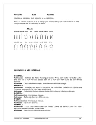 Abogado                                    Juez                                   Acusado

PANORAMA GENERAL QUE ABARCA A LA PERSONA.

Nota: La solución se busca en el 2º testigo y las obras que hay que hacer se sacan de este
testigo siempre que no contradiga el oddun .


                                 MELLIS.

EYIOGBE OYECUN IGORI                  ODI      IROSO        OJUANI        OBARA           OCANA

    +             +          +             +        +            +                +         +
O    O      I      I    O     O      I     I    I       I       O O        I          I   O O
O    O      I      I    I      I      O    O    I       I       O O        O          O   O O
O    O      I      I    I      I      O    O    O       O       I I        O          O   O O
O    O      I      I    O     O       I    I    O       O       I I        O          O   I I


OGUNDA          OSA      ICA         OTRUPO    OTURA            IRETE     OCHE            OFUN

    +             +          +         +          +             +             +               +
I       I       O O     O        O   O     O    I  I        I       I     I       I       O       O
I       I       I   I   I        I   O     O   O O          I        I    O       O       I       I
I       I       I   I    O       O   I     I   I    I       O       O     I       I       O       O
O       O       I   I   O        O   O     O   I   I        I         I   O       O       I       I




ADIMUSES A LOS ORICHAS.-


OBATALA.-
Adimuses : Pelotas de ñame-Merengue-Natillas-Arroz con leche-Horchata-Leche-
Eko con ori y efun-Pescado cocido con ori y efun-coco-Pan-Dulce de coco-Flores
blancas.
Animales : Chiva-Paloma-Guinea-Canario blanco-Babosas-Pargo.
ELEWUA.-
Adimuses : Galletas con epo-Coco-Rositas de maiz-Maiz tostado-Eku (jutia)-Ella
(pescado ahumado)-Ella tuto (pescado fresco).
Animales : Pollo-Gallo-Guinea blanca-Jutias-Chivo-Carnero-Ratones-Pio pio.
OCHOSI.-
Adimuses : Los mismos que elewua.
Animales : Gallo rojo-Carnero-Chivo-Aves.
OGGUN.-
Adimuses : Los mismos que elewua.
Animales : Igual que elewua.
YEMAYA.-
Adimuses : Ekru aro-Olele-Akara-Eran elede (carne de cerdo)-Dulce de coco-
Perfumes-Flores-Sandia-Chicharrones.
Animales : Pato-Jicotea-Chivo-Carnero-Gallo.




Exclusivo para  Babalawos.                ifaileodara@yahoo.com                                       109
 