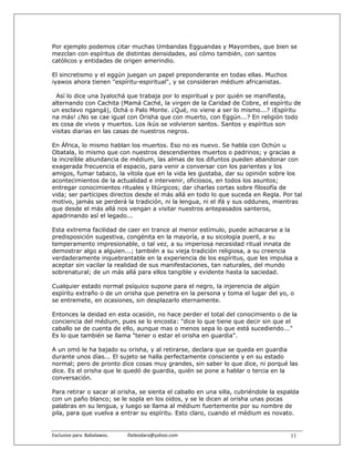 Por ejemplo podemos citar muchas Umbandas Egguandas y Mayombes, que bien se
mezclan con espíritus de distintas densidades, así cómo también, con santos
católicos y entidades de origen amerindio.

El sincretismo y el eggún juegan un papel preponderante en todas ellas. Muchos
iyawos ahora tienen "espíritu-espiritual", y se consideran médium africanistas.

 Así lo dice una Iyalochá que trabaja por lo espiritual y por quién se manifiesta,
alternando con Cachita (Mamá Caché, la virgen de la Caridad de Cobre, el espíritu de
un esclavo ngangá), Ochá o Palo Monte. ¿Qué, no viene a ser lo mismo...? ¡Espíritu
na más! ¿No se cae igual con Orisha que con muerto, con Eggún...? En religión todo
es cosa de vivos y muertos. Los ikús se volvieron santos. Santos y espíritus son
visitas diarias en las casas de nuestros negros.

En África, lo mismo hablan los muertos. Eso no es nuevo. Se habla con Ochún u
Obatala, lo mismo que con nuestros descendientes muertos o padrinos; y gracias a
la increíble abundancia de médium, las almas de los difuntos pueden abandonar con
exagerada frecuencia el espacio, para venir a conversar con los parientes y los
amigos, fumar tabaco, la vitola que en la vida les gustaba, dar su opinión sobre los
acontecimientos de la actualidad e intervenir, oficiosos, en todos los asuntos;
entregar conocimientos rituales y litúrgicos; dar charlas cortas sobre filosofía de
vida; ser partícipes directos desde el más allá en todo lo que suceda en Regla. Por tal
motivo, jamás se perderá la tradición, ni la lengua, ni el ifá y sus oddunes, mientras
que desde el más allá nos vengan a visitar nuestros antepasados santeros,
apadrinando así el legado...

Esta extrema facilidad de caer en trance al menor estímulo, puede achacarse a la
predisposición sugestiva, congénita en la mayoría, a su sicología pueril, a su
temperamento impresionable, o tal vez, a su imperiosa necesidad ritual innata de
demostrar algo a alguien...; también a su vieja tradición religiosa, a su creencia
verdaderamente inquebrantable en la experiencia de los espíritus, que les impulsa a
aceptar sin vacilar la realidad de sus manifestaciones, tan naturales, del mundo
sobrenatural; de un más allá para ellos tangible y evidente hasta la saciedad.

Cualquier estado normal psíquico supone para el negro, la injerencia de algún
espíritu extraño o de un orisha que penetra en la persona y toma el lugar del yo, o
se entremete, en ocasiones, sin desplazarlo eternamente.

Entonces la deidad en esta ocasión, no hace perder el total del conocimiento o de la
conciencia del médium, pues se lo encosta: "dice lo que tiene que decir sin que el
caballo se de cuenta de ello, aunque mas o menos sepa lo que está sucediendo..."
Es lo que también se llama "tener o estar el orisha en guardia".

A un omó le ha bajado su orisha, y al retirarse, declara que se queda en guardia
durante unos días... El sujeto se halla perfectamente consciente y en su estado
normal; pero de pronto dice cosas muy grandes, sin saber lo que dice, ni porqué las
dice. Es el orisha que le quedó de guardia, quién se pone a hablar o tercia en la
conversación.

Para retirar o sacar al orisha, se sienta el caballo en una silla, cubriéndole la espalda
con un paño blanco; se le sopla en los oídos, y se le dicen al orisha unas pocas
palabras en su lengua, y luego se llama al médium fuertemente por su nombre de
pila, para que vuelva a entrar su espíritu. Esto claro, cuando el médium es novato.


Exclusivo para  Babalawos.                ifaileodara@yahoo.com                      11
 
