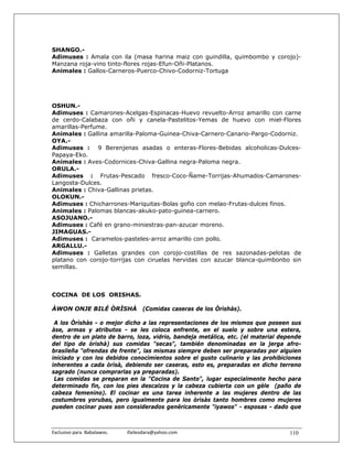 SHANGO.-
Adimuses : Amala con ila (masa harina maiz con guindilla, quimbombo y corojo)-
Manzana roja-vino tinto-flores rojas-Efun-Oñi-Platanos.
Animales : Gallos-Carneros-Puerco-Chivo-Codorniz-Tortuga




OSHUN.-
Adimuses : Camarones-Acelgas-Espinacas-Huevo revuelto-Arroz amarillo con carne
de cerdo-Calabaza con oñi y canela-Pastelitos-Yemas de huevo con miel-Flores
amarillas-Perfume.
Animales : Gallina amarilla-Paloma-Guinea-Chiva-Carnero-Canario-Pargo-Codorniz.
OYA.-
Adimuses : 9 Berenjenas asadas o enteras-Flores-Bebidas alcoholicas-Dulces-
Papaya-Eko.
Animales : Aves-Codornices-Chiva-Gallina negra-Paloma negra.
ORULA.-
Adimuses : Frutas-Pescado fresco-Coco-Ñame-Torrijas-Ahumados-Camarones-
Langosta-Dulces.
Animales : Chiva-Gallinas prietas.
OLOKUN.-
Adimuses : Chicharrones-Mariquitas-Bolas gofio con melao-Frutas-dulces finos.
Animales : Palomas blancas-akuko-pato-guinea-carnero.
ASOJUANO.-
Adimuses : Café en grano-miniestras-pan-azucar moreno.
JIMAGUAS.-
Adimuses : Caramelos-pasteles-arroz amarillo con pollo.
ARGALLU.-
Adimuses : Galletas grandes con corojo-costillas de res sazonadas-pelotas de
platano con corojo-torrijas con ciruelas hervidas con azucar blanca-quimbonbo sin
semillas.



COCINA DE LOS ORISHAS.

ÀWON ONJE BILÉ ÒRÌSHÀ                        (Comidas caseras de los Òrìshàs).

 A los Òrìshàs - o mejor dicho a las representaciones de los mismos que poseen sus
àse, armas y atributos - se les coloca enfrente, en el suelo y sobre una estera,
dentro de un plato de barro, loza, vidrio, bandeja metálica, etc. (el material depende
del tipo de òrìshà) sus comidas "secas", también denominadas en la jerga afro-
brasileña "ofrendas de frente", las mismas siempre deben ser preparadas por alguien
iniciado y con los debidos conocimientos sobre el gusto culinario y las prohibiciones
inherentes a cada òrìsà, debiendo ser caseras, esto es, preparadas en dicho terreno
sagrado (nunca comprarlas ya preparadas).
 Las comidas se preparan en la "Cocina de Santo", lugar especialmente hecho para
determinado fin, con los pies descalzos y la cabeza cubierta con un gèle (paño de
cabeza femenino). El cocinar es una tarea inherente a las mujeres dentro de las
costumbres yorubas, pero igualmente para los òrìsàs tanto hombres como mujeres
pueden cocinar pues son considerados genéricamente "iyawos" - esposas - dado que



Exclusivo para  Babalawos.                ifaileodara@yahoo.com                   110
 