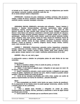 el iniciado se ha "casado" con el òrìsà, pasando a tener las obligaciones que tendría
una esposa: cocinarle, cuidarle, atenderle, serle fiel, etc.
En la cocina siempre habrá a disposición:

    UTENSILIOS : Cucharas de palo; ralladores; cuchillos; sartenes; ollas de barro;
vasijas y platos de barro; asaderas; espumaderas; coladores; morteros; picadora o
molinillo; palote; cazuelas; bandejas; cacerolas.



    VERDURAS, FRUTAS, CEREALES y derivados más utilizados: Papas ( batatas );
boniatos ( batatas dulces);cebollas; morrones (pimientos); ajíes; perejil;
mandiocas; ñames; porotos negros; porotos manteca ( u otros tipos de color
blanco); porotos de soja; porotos tape; porotos de azufre; lentejas; mazamorra
blanca ( maíz blanco sin cáscara); mazamorra colorada (maíz colorado sin cáscara);
mazamorra de trigo; lechuga; tomates; espinaca ( o repollo; acelga; col ) ; quiabo o
quimbongó; manteca de carité; aceite común; aceite de palma; pimienta molida;
arroz; jengibre; kola; maíz común; harina de maíz; harina de mandioca; fécula de
maíz; maíz de pisingallo (de hacer rosetas); azúcar (blanca y morena); clavo de
olor; canela; vainilla; harina de trigo; azafrán; bananas; manzanas; naranjas;
limones ( frutas en general ); cilantro; orégano; laurel; hinojo; menta; romero;
maní, nuez moscada; ajo; etc.

    CARNES Y PESCADOS :Camarones; pescados varios; langostinos; cangrejos;
tortuga; calamares caracoles; ostras; almejas; mejillones; pulpo; carne de ternero;
ternera; cabra, chivo, cordero, carnero, oveja, lechón, polla, pollo, paloma, pavo;
pato; ganso; conejo; apereá o cuí o coipú ( sustitutos sudamericanos de la eku)

      ADEMÁS : Efun, ori, sal, miel y agua

A continuación vamos a detallar los principales platos de cada Orisha de los mas
conocidos.

     Èshù-Eléguà
     1 - Ñame o mandioca rallada y frita en aceite de palma, un trozo de
     manteca de corojo por encima.
     2 - Àdalú ( ti ewa dúdú atì agbado pupa ) refogados en epo pupa con maní. Se
le colocan 7 ipanu omode.
     3 - Asósó ( mazamorra colorada o maíz común hervido y refogado en epo pupa;
7 tiras de agbón, regándose por encima con oyin). Sobre el asósó se pueden colocar
también 7 papínes asados con aceite de palma.
     4 - Carne de los animales sacrificados para dicho òrìsà, asados con aceite de
palma y espolvoreados con harina de mandioca; pescado ahumado.

    Ògún
    1 - Ewa acompañado con àmàlà ( pirón hecho con agua y harina de mandioca).
En la preparación de los frijoles (ewa) se puede agregar camarones, cebolla, morrón
y tomate (pizca de sal y pimienta).
    2 - Asósó
    3 - Ewa y agbado pupa hervidos y refogados en aceite de palma.
Condimentados con cebolla, morrón, pimienta y camarones o carne de algún animal
sacrificado para el òrìsà.
    4 - Carne asada de los animales que se sacrificaron para el òrìsà.


Exclusivo para  Babalawos.                ifaileodara@yahoo.com                  111
 