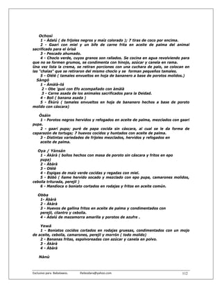 Ochosì
     1 - Àdalú ( de frijoles negros y maíz colorado ); 7 tiras de coco por encima.
     2 - Gaari con miel y un bife de carne frita en aceite de palma del animal
sacrificado para el òrìsà
     3 - Pescado ahumado.
     4 - Choclo verde, cuyos granos son rallados. Se cocina en agua revolviendo para
que no se formen grumos, se condimenta con hinojo, azúcar y canela en rama.
Una vez lista la crema, se retiran porciones con una cuchara de palo, se colocan en
las "chalas" que se retiraron del mismo choclo y se forman pequeños tamales.
     5 - Olélé ( tamales envueltos en hoja de bananero a base de porotos molidos.)
  Sàngó
     1 - Àmàlà-ilá
      2 - Obe 'gusi con Efo acompañado con àmàlà
      3 - Carne asada de los animales sacrificados para la Deidad.
     4 - Boli ( banana asada )
     5 - Èkùrù ( tamales envueltos en hoja de bananero hechos a base de poroto
molido con cáscara)

   Òsáin
    1 - Porotos negros hervidos y refogados en aceite de palma, mezclados con gaari
pupa.
    2 - gaari pupa; puré de papa cocida sin cáscara, al cual se le da forma de
caparazón de tortuga; 7 huevos cocidos y huntados con aceite de palma.
    3 - Distintas variedades de frijoles mezclados, hervidos y refogados en
    aceite de palma.

  Oya / Yànsán
    1 - Àkàrà ( bollos hechos con masa de poroto sin cáscara y fritos en epo
    pupa)
    2 - Àbàrà
    3 - Olélé
    4 - Espigas de maíz verde cocidas y regadas con miel.
    5 - Bóbó ( ñame hervido socado y mezclado con epo pupa, camarones molidos,
cebolla triturada, perejil )
    6 - Mandioca o boniato cortados en rodajas y fritos en aceite común.

    Obba
     1- Àbàrà
     2 - Àkàrà
     3 - Huevos de gallina fritos en aceite de palma y condimentados con
     perejil, cilantro y cebolla.
     4 - Àdalú de mazamorra amarilla y porotos de azufre .

    Yewá
    1 - Boniatos cocidos cortados en rodajas gruesas, condimentados con un mojo
de aceite, cebolla, camarones, perejil y morrón ( todo molido)
    2 - Bananas fritas, espolvoreadas con azúcar y canela en polvo.
    3 - Àkàrà
    4 - Àbàrà

    Nànù



Exclusivo para  Babalawos.                ifaileodara@yahoo.com                 112
 