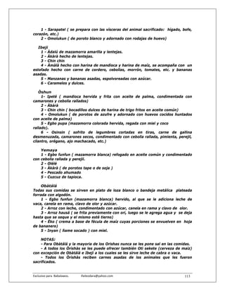 1 - Sarapatel ( se prepara con las vísceras del animal sacrificado: hígado, bofe,
corazón, etc.)
    2 - Omolukun ( de poroto blanco y adornado con rodajas de huevo)

   Ibeji
    1 - Àdalú de mazamorra amarilla y lentejas.
    2 - Àkàrà hecho de lentejas.
    3 - Chin chin
    4 - Àmàlà hecho con harina de mandioca y harina de maíz, se acompaña con un
estofado hecho con carne de cordero, cebollas, morrón, tomates, etc. y bananas
asadas.
    5 - Manzanas y bananas asadas, espolvoreadas con azúcar.
    6 - Caramelos y dulces.

   Òshun
     1- Ipeté ( mandioca hervida y frita con aceite de palma, condimentada con
camarones y cebolla rallados)
     2 - Àbàrà
     3 - Chin chin ( bocadillos dulces de harina de trigo fritos en aceite común)
     4 - Omolukun ( de porotos de azufre y adornado con huevos cocidos huntados
con aceite de palma)
     5 - Egbo pupa (mazamorra colorada hervida, regada con miel y coco
rallado).
     6 - Osinsin ( sofrito de legumbres cortadas en tiras, carne de gallina
desmenuzada, camarones secos, condimentado con cebolla rallada, pimienta, perejil,
cilantro, orégano, ajo machacado, etc.)

    Yemaya
    1 - Egbo funfun ( mazamorra blanca) refogado en aceite común y condimentado
con cebolla rallada y perejil.
    2 - Olélé
    3 - Àkàrà ( de porotos tape o de soja )
    4 - Pescado ahumado
    5 - Cuzcuz de tapioca.

    Obàtálá
Todas sus comidas se sirven en plato de loza blanco o bandeja metálica plateada
forrada con algodón.
     1 - Egbo funfun (mazamorra blanca) hervido, al que se le adiciona leche de
vaca, canela en rama, clavo de olor y azúcar.
     2 - Arroz con leche, condimentado con azúcar, canela en rama y clavo de olor.
     3 - Arroz hausá ( se frita previamente con ori, luego se le agrega agua y se deja
hasta que se seque y el mismo esté tierno)
     4 - Èko ( crema a base de fécula de maíz cuyas porciones se envuelven en hoja
de bananero)
     5 - Inyan ( ñame socado ) con miel.

    NOTAS:
    - Para Obàtálá y la mayoria de los Orishas nunca se les pone sal en las comidas.
    - A todos los Òrìshàs se les puede ofrecer también Otì sekete (cerveza de maíz)
con excepción de Obàtálá e Ibeji a los cuales se les sirve leche de cabra o vaca.
    - Todos los Òrìshàs reciben carnes asadas de los animales que les fueron
sacrificados.


Exclusivo para  Babalawos.                ifaileodara@yahoo.com                   113
 
