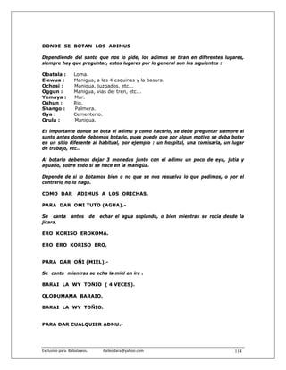 DONDE SE BOTAN LOS ADIMUS

Dependiendo del santo que nos lo pide, los adimus se tiran en diferentes lugares,
siempre hay que preguntar, estos lugares por lo general son los siguientes :

Obatala :          Loma.
Elewua :           Manigua, a las 4 esquinas y la basura.
Ochosi :           Manigua, juzgados, etc...
Oggun :            Manigua, vias del tren, etc...
Yemaya :           Mar.
Oshun :            Rio.
Shango :           Palmera.
Oya :              Cementerio.
Orula :            Manigua.

Es importante donde se bota el adimu y como hacerlo, se debe preguntar siempre al
santo antes donde debemos botarlo, pues puede que por algun motivo se deba botar
en un sitio diferente al habitual, por ejemplo : un hospital, una comisaria, un lugar
de trabajo, etc…

Al botarlo debemos dejar 3 monedas junto con el adimu un poco de eya, jutia y
aguado, sobre todo si se hace en la manigüa.

Depende de si lo botamos bien o no que se nos resuelva lo que pedimos, o por el
contrario no lo haga.

COMO DAR             ADIMUS A LOS ORICHAS.

PARA DAR OMI TUTO (AGUA).-

Se canta          antes      de    echar el agua soplando, o bien mientras se rocia desde la
jicara.

ERO KORISO EROKOMA.

ERO ERO KORISO ERO.


PARA DAR OÑI (MIEL).-

Se canta mientras se echa la miel en ire .

BARAI LA WY TOÑIO ( 4 VECES).

OLODUMAMA BARAIO.

BARAI LA WY TOÑIO.


PARA DAR CUALQUIER ADMU.-




Exclusivo para  Babalawos.                ifaileodara@yahoo.com                         114
 