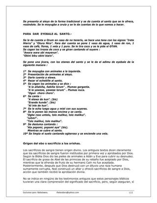 Se presenta al aleyo de la forma tradicional y se da cuenta al santo que se le ofrece,
rezándole. Se le moyugba a orula y se le da cuentas de lo que vamos a hacer.


PARA DAR EYEBALE AL SANTO.-

Se le da cuenta a Orum en caso de no tenerlo, se hace una tena con los signos "Irete
Hierro" y "Otura Nico". Para dar cuenta se pone 1 vaso de agua, 1 vaso de ron, 1
vaso de café, flores, 1 vela y 1 puro. Se le tira coco y se le pide el OTAN.
Se cogen los trozos de coco y se giran cantando el suyere :
"Awara wara obi mayerun".
"Obini biku obini biaro".

Se pone una jicara, con los otanes del santo y se le da el adimu de eyebale de la
siguiente manera :

1º Se moyugba con animales a la izquierda.
2º Presentación de animales al aleyo.
3º Darle cuenta a elewa.
4º Rezar el ochebille al santo.
5º Se cogen los animales y se dice :
   "A la añakiña, ñakiña lorum" . Plumas garganta.
   "A la yawese, yawese lorum" . Plumas nuca.
   "Ogun choro choro".
6º Se canta :
   "A elewa de kun". (bis)
   "Erande kunde". (bis)
   "Al inle de kun".
7º Se le echa luego agua y miel con sus suyeres.
8º Se le ponen las manos encima y se canta.
  "Ogbe roso untelu, tolo malikui, tolo malikui".
  "¡uhm!".
  "Tolo malikui, tolo malikui".
9º Se desluma cantando :
  "Ala popomi, popomi aye" (bis).
   Mientras se cubre el santo.
10º Se limpia el suelo cantando ogberoso y se enciende una vela.


Origen del ebo o sacrificio a los orishas.

Los sacrificios de sangre tienen origen divino. Los antiguos textos dicen claramente
que los sacrificios de sangre fueron instituidos por primera vez y aprobados por Dios.
Según la Biblia Dios dio las pieles de animales a Adán y Eva para cubrir su desnudez.
El sacrificio de grasa de Abel de las primicias de su rebaño fue aceptado por Dios,
mientras que la ofrenda de fruto de su hermano Caín no fue aceptada.
Posteriormente, después que Dios destruyó con un diluvio una raza humana
sumamente corrupta, Noé construyó un altar y ofreció sacrificios de sangre a Dios,
acción que también recibió la aprobación divina.

No se indica en ningúno de los testimonios antiguos que estos personajes bíblicos
tuvieran una clara comprensión del significado del sacrificio, pero, según aseguran, sí



Exclusivo para  Babalawos.                ifaileodara@yahoo.com                    115
 