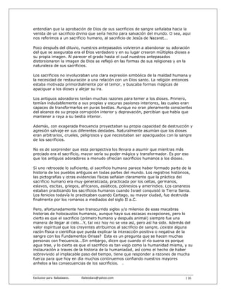 entendían que la aprobación de Dios de sus sacrificios de sangre señalaba hacia la
venida de un sacrificio divino que sería hecho para salvación del mundo. O sea, aqui
nos referimos a un sacrificio humano, al sacrificio de Jesús de Nazaret...

Poco después del diluvio, nuestros antepasados volvieron a abandonar su adoración
del que se aseguraba era el Dios verdadero y en su lugar crearon mùltiples dioses a
su propia imagen. Al parecer el grado hasta el cual nuestros antepasados
distorsionaron la imagen de Dios se reflejó en las formas de sus religiones y en la
naturaleza de sus sacrificios.

Los sacrificios no involucraban una clara expresión simbólica de la maldad humana y
la necesidad de restauración a una relación con un Dios santo. La religión entonces
estaba motivada primordialmente por el temor, y buscaba formas mágicas de
apaciguar a los dioses y alejar su ira.

Los antiguos adoradores tenían muchas razones para temer a los dioses. Primero,
temían indudablemente a sus propias y oscuras pasiones interiores, las cuales eran
capaces de transformarlos en puras bestias. Aunque no eran plenamente conscientes
del alcance de su propia corrupción interior y depravación, percibían que había que
mantener a raya a su bestia interior.

Además, con exagerada frecuencia proyectaban su propia capacidad de destrucción y
agresión salvaje en sus diferentes deidades. Naturalmente asumían que los dioses
eran arbitrarios, crueles, peligrosos y que necesitaban ser apaciguados con la sangre
de los sacrificios.

No es de sorprender que esta perspectiva los llevara a asumir que mientras más
preciado era el sacrificio, mayor sería su poder mágico y transformador. Es por eso
que los antiguos adoradores a menudo ofrecían sacrificios humanos a los dioses.

Si uno retrocede lo suficiente, el sacrificio humano parece haber formado parte de la
historia de los pueblos antiguos en todas partes del mundo. Los registros históricos,
las pictografías y otras evidencias físicas señalan claramente que la práctica del
sacrificio humano era muy generalizada, practicada por los celtas, germanos,
eslavos, escitas, griegos, africanos, asiáticos, polinesios y amerindios. Los cananeos
estaban practicando los sacrificios humanos cuando Israel conquistó la Tierra Santa.
Los fenicios todavía lo practicaban cuando Cartago, su mayor ciudad, fue destruida
finalmente por los romanos a mediados del siglo II a.C.

Pero, afortunadamente han transcurrido siglos y/o milenios de esas macabras
historias de holocaustos humanos, aunque haya sus escasas excepciones, pero lo
cierto es que el sacrificio (primero humano y después animal) siempre fue una
manera de llegar al cielo...Y, tal vez hoy no se vea así, pero así ha sido. Además del
valor espiritual que los creyentes atribuimos al sacrificio de sangre, ¿existe alguna
razón física o cientifica que pueda explicar la interacción positiva o negativa de la
sangre con los Fundamentos Orisas? Esta es un pregunta que se hacen muchas
personas con frecuencia...Sin embargo, dicen que cuando el río suena es porque
agua trae, y lo cierto es que el sacrificio es tan viejo como la humanidad misma, y su
instauración a traves de la historia de la humaniadad, así como el hecho de haber
sobrevivido al implacable paso del tiempo, tiene que responder a razones de mucha
fuerza para que hoy en día muchos continuemos confiando nuestros mayores
anhelos a las consecuencias de los sacrificios. .


Exclusivo para  Babalawos.                ifaileodara@yahoo.com                    116
 