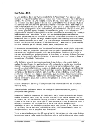 Sacrificios o EBO.

La vida cotidiana de un ser humano esta llena de “sacrificios”. Para obtener algo
siempre se requeriria realizar alguno, ya que para recibir primero se ha de dar algo a
cambio. Por ejemplo : si una persona necesita dinero , habra de hacer una inversion,
esa inversion sera de un poco de dinero para lograr obtener mas o tal vez estudiara
una carrera bien remunerable, pero le significaria dedicacion y toma de tiempo que
bien pudiera haber utilizado en una diversión, u otra cosa. Si una persona desea una
casa tendra que pagar una suma considerable, mucho mas que uno que la renta,a su
vez tendra que velar por su cuidado y mantenimiento, pero al final tendra una
propiedad que en caso de emergencia le traeria dividendos suficientes para satisfacer
otras necesidades , en cambio , el otro caso no tendra las preocupaciones del
primero, pero habra echado su dinero al basurero. Asi sucede lo mismo en el caso de
tener hijos o no. El que no los tenga no tendra preocupaciones ni gastos adicionales,
pero no tendra amparo en su vejez, y el que si los haya tenido sacrificara tiempo y
dinero, pero al final disfrutara de un respaldo familiar, .. Resumiendo: para obtener
hay que sacrificar, ya sea tiempo, dinero ,salud, tranquilidad, etc.

El destino de una persona ya esta dictado irrefutablemente, su ori tendra que evadir
o superar todos los obstáculos existentes, aumentando o reduciendo los grados de
consecuencias que le acompanan, podra variar los lapsos de tiempo de triunfos o
fracasos y estos ultimos serian mitigados si tiene buen ori, atraves de la conformidad
que da la comprensión, el entendimiento y la sabiduría, o en caso contrario, llevara
una vida de infelicidad y frustracion.

A fin de lograr un ori la culminacion exitosa de su destino, este no solo debera
realizar los sacrificios a los que haciamos referencia anteriormente, sino tendria a
eleccion propia auxiliarse atraves de los sacrificios a los llamados orishas y sus
ancestros, asi como tambien apoyarse en la obediencia a los tabues o prohibiciones
que ellos determinen..Los sacrificios de este tipo a realizar dependeran del grado de
complejidad del destino senalado. Con el sacrificio a las deidades y ancestros bien
podriamos evitarnos esos tipos de sacrificios a que al principio haciamos referencia,
superando asi obstáculos y obteniendo beneficios mayores, de mas durabilidad e
incluso a mas corto plazo. Los sacrificios religiosos en el idioma yoruba se
denominan EBO.

Existen varios tipos de ebo y su composición sera obtenida atraves del oráculo de
orisha o de ifa.

Atraves del ebo podriamos alterar los estados de tiempo del destino, como?,
pongamos este ejemplo:

Una mujer X tendria un destino asi compuesto: nace, su vida transcurre sin ningun
tipo de problemas hasta que a los 18 anos se fractura una pierna, se casa a los 25,
se divorcia, se casa de nuevo a los 40 y se divorcia tres anos mas tardes y se vuelve
a casar a los 50 anos. Mas tarde a los 80 anos se saca la loteria. A traves de un ita u
oráculo consultado a las deidades esto se veria, que hacer?. Deberia hacer
sacrificios. Al hacer los sacrificios prescritos, seria todo distinto. A los 18 anos ya no
se partiria su pierna, eso seria trasladado a los 80, e incluso podia reducirse a un
simple esguince, pero le sucedera algo finalmente.

Ya no se sacaria el premio a los 80 seria a los 30, claro si esto no esta en su destino,
tampoco se sacaria nada, pues si mediante un ebo se podria obtener de algun modo


Exclusivo para  Babalawos.                ifaileodara@yahoo.com                       118
 