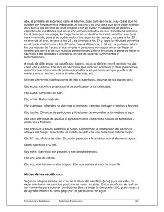 eso, el primero en sacarselo seria el adivino, pues para eso lo es, Hay cosas que no
pueden ser forzosamente integradas al destino y es una cosa que se le debe explicar
muy bien a los devotos de esta religión a fin de evitar frustraciones de deseos y
caprichos de cuestiones que no se encuentran incluidos en sus respectivos destinos.
En el caso que nos ocupa, la mujer tiene en su destino tres matrimonios, esa parte
sera invariable, pero si se podria reducir los espacios de tiempo ; se casa a los 25 ,
se divorcia al ano, se casa a los 26 , se divorcia a los 27 y logra la felicidad conferida
en el tercer matrimonio a los 27 anos, buena diferencia, o tal vez se pudiera reducir
las dos etapas de fracaso a dos simples y pasajeros noviazgos antes de llegar al
tercero que seria el de sus nupcias permanentes.Valdria entonces la pena de hacer el
sacrificio a las deidades o ancestros en vez de soportar sufrimientos y
lamentaciones.

A modo de diferenciar los sacrificios rituales, estos se definen en el termino yoruba
como ebo y adimu. Ebo son los sacrificios que incluyen animales y otras paranelfias,
mientras que adimu son ofrendas adicionales a los primeros aunque puede ir de
manera unica tambien, como simples ofrendas, etc.

Existen diferentes clasificaciones de ebo o sacrificios, algunas de las cuales son.:

Ebo etutu: sacrificio propiciatorio de purificacion a los fallecidos.

Ebo alafia: Ofrendas de paz.

Ebo omisi: Baños lustrales.

Ebo idamewa: ofrendas de diezmos o limosnas, tambien incluyen comidas y festines.

Ebo itasile: Ofrendas de peticiones y libaciones ceremoniales a los orishas o egun

Ebo ope: Ofrendas de gracias o agradecimiento comprende toques de tambores ,
adimuses y festines.

Ebo oresisun o sisun: sacrificio al fuego. Comprende la destrucción del sacrificio
atraves del fuego, separando un estado pasado con una dimension futura mejor

Ebo fifí: sacrificio a las olas. Situación parecida a la anterior con el elemento agua..

Ebori; sacrificio a su ori.

Ebo eshe: Sacrificio por pecado, o sea desobediencias.

Ebo eni: ebo de estera.

Ebo ate, ebo katerun o ebo atepon: Ebo que realiza el awo de orunmila.


Motivo de los sacrificios.-

Según la religion Yoruba, se cree en el ritual del sacrificio (ebo) pues sin este, no
experimentariamos cambios positivos en nuestras vidas. Estos sacrificios se realizan
normalmente para obtener bendiciones (Ire) y alejar la desgracia (Ibi), para muestra
de agradecimiento o como pago por un pacto echo con egun.


Exclusivo para  Babalawos.                ifaileodara@yahoo.com                        119
 