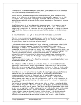 También se le acuesta en una estera boca abajo, y en esa posición se le despide o
retira, de acuerdo al orisha que lo montó.

Según el orisha, en especial los ochabi (hijos de Obatala), se le coloca un paño
blanco en su cabeza, y con ambas manos entrelazadas a las suyas, y tras un tirón
suave pero firme, se procede a despegar la deidad; esto es muy usado cuando
asistentes a una sesión de Regla,novatos, queda asolapada, o encostada, o radiada
con el orisha.

Antaño los orishas no se retiraban en las fiestas de Regla o en el lugar en que se
manifestaban. Volvían a sus templos a darle cuenta de sus actos a la madrina o
padrino del caballo. Este se marchaba descalzo, como estaba, a casa de su madrina,
y allí recobraba el conocimiento después que el orisha saludaba su fundamento y a
ésta.

Si era un babalochá o una iyá, se iba igualmente montado a su propio ilé.

Aún hoy no es raro encontrar a algún santero (de los hechos por los viejos
Babalawo) que observe el mismo comportamiento, y éste advierte cuando van a
despedirlo que, sigue con su hijo y se retira él solo.

Convulsiones de las que suelen provocar los parásitos, tan frecuentes, alteraciones
del sistema nervioso, cualquier forma de locura o de histerismo, el menos
desarreglo, se atribuye a la intromisión de una deidad o posesión; a un fumbi o
katikemba, al ánima de un muerto o eggún, que a veces, mandado porun brujo o sin
que nadie lo mande, se apodera o se instala junto a un sujeto, se les pega por mero
capricho, por enojo o simpatía. Es muy común entre los no creyentes, el
apegamiento o encostamiento de los quiumbas, y llevárselo así colgado a todos
lados, inclusive a su casa o área de trabajo, ocasionándole miles de traspié en su
vida mundana.
"El muerto trastorna mucho...." ; el espíritu retrasado u oscurecido perturba y hasta
puede enloquecer al que agarra.

Así, el hijo del orisha, el caballo, es un medio directo de comunicación entre las
divinidades y los hombres. En las casa de Regla, cuyas puertas los días de fiesta
deben abrirse de par en par a todo el que quiera participar de ellas, en cierto modo,
los caballos realizan aún la misma función social que en una colectividad primitiva.

Valiéndose de su omó o médium, los muertos de los antepasados yoruba hablan a
través de éste con toda su autoridad divina: es interrogado, responde a las
cuestiones que le someten, da el consejo que se le pide, o bien, aconseja
espontáneamente, amenaza con un pikuti (pellizco, castigo) a los que andan
mamboleando o se conducen mal. Los orishas toman carta en todos los asuntos de
sus hijos, aconsejándoles el mejor y más ordenado camino a seguir en la sociedad
en que viven.
 Se solicita su protección divina y paternal. Los fieles se dirigen a ellos llamándolos
Papá y Mama, Pai y Mai, o Babami e Iyami, y éste despoja, purifica con su contacto,
resbalando las manos por los brazos y a lo largo del cuerpo de los fieles; o les unge
la cara con su sagrado y benéfico sudor; oprime su frente contra la del omó, pues el
orisha, especialmente Xangó y Oggún lo distingue asestándole unos cabezazos;
cargan y bailan sosteniendo los brazos del "hijo preferido", o llevándole sobre la
espalda. A los niños los lanzan alborozadamente al aire. Y nada mejor que su
demostración de generosidad y humildad, cuando pide dinero y luego lo reparte


Exclusivo para  Babalawos.                ifaileodara@yahoo.com                     12
 