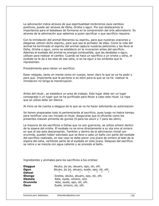 La adivinaciòn indica atraves de que espiritualidad recibiremos esos cambios
positivos, puede ser atraves de Osha, Orisha o egun. Por eso destacamos la
importancia para el babalawo de formarse en la comprensiòn del arte adivinatorio. Es
atraves de la adivinación que sabemos a quien sacrificar y que sacrificio requiere.

Con la inmolación del animal liberamos su espiritu, para que nuestras oraciones y
plegarias utilicen dicho espiritu, para que sea el portador de ellas. Como la vida del
animal ha terminado el espiritu del animal captura nuestras peticiones y las lleva al
Osha, Orisha o egun, como se establecio en la invocacion antes del sacrificio.
Ademas el eyebale del animal es energia combustible, que las deidades o egun,
utilizan para realizar el cambio. Cuando se hace un sacrificio a un orisha u osha, el
eyebale se le da a los otas de ese osha, si es ha egun a los simbolos que lo
representan.

Procedimiento para relizar un sacrificio:

Estar relajado, tanto en mente como en cuerpo, tener claro lo que se va ha pedir y
para que. Importante que la persona si es obini para la que se va ha realizar la
inmolacion no tenga la menstruacion.



Antes del ritual , se establece un area de trabajo. Este lugar debe ser un lugar
consagrado o un lugar que se ha purificado para llevar a cabo este ritual. La ropa
que se utiliza debe ser blanca.

Al inicio se da cuenta a eleggua de lo que se va ha hacer solicitando su autorizacion.

Se tienen preparadas todo lo perteneciente al sacrificio, pues luego no habra tiempo
para rectificar una vez iniciado el ritual. Asegurarse que el oficiante como los
presentes mascan pimienta de guinea (9 para los okuni y 7 para las obini).

La mayoria de los sacrificios a Oshas que no son guerreros, se utiliza omiero dentro
de la sopera del orisha. El eyebale no se sirve directamente a su ota sino al omiero
en que el ota esta descansando. Tambien y dentro de la adivinacion inicial con
orunmila, pueden haber solicitado que se lleve a cabo un baño con parte del eyebale
del sacrificio realizado, en ese caso se debe poner una jicara de omiero al lado de la
sopera del osha, vertiendo parte de el eyebale en esta jicara. Despues del sacrificio
se retira y se mezcla con agua caliente y se procede al baño.




Ingredientes y animales para los sacrificios a los orishas:

Eleggua                           Akuko, jio jio, akuaro, epo, oti, oñi.
Ogun                              Akuko, jio jio, akuaro, eyele, epo, oti, oñi.
Oshosi                                "        "      "       "     " "       "
Shango                            Jicotea, akuko, akuaro, epo, oti, oñi.
Obatala                           Adie, eyele, omiero, omi.
Orunmila                           Adie, eyele, epo, oti, oñi.
Osun                              Eyele, omiero, oti, oñi.


Exclusivo para  Babalawos.                ifaileodara@yahoo.com                      120
 