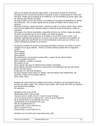 baño en la sangre del sacrificio para liberar a la persona de este ibi. Entonces
procederias con el ritual del sacrificio invocando a eshu y explicandole el motivo del
sacrificio. Pidele que la energía de la maldicion o ibi se transfiera al primer gallo, que
se utilizara para limpiar al sujeto .
Se coge el gallo con las dos manos y se ordena a la energía que abandone el cuerpo
de la persona . Con un pase rapido mueve el gallo alrrededor de la cabeza de la
persona .
Muevelo de arriba y abajo del pecho , desde el cuello a la cintura varias veces. Sigue
hacia la zona abdominal y después abajo y arriba de la pierna derecha y luego la
izquierda .
Ves luego a los brazos extendidos, pasandolo primero por arriba y luego por abajo .
Se pide a la persona que se de la vuelta y se repite los pasos .
Luego se le pide a la persona que se arrodille y se sacrifica el ave a eshu. Una
pequeña cantidad sera vertida en el omiero con el que la persona sera bañada. El
segundo gallo sera sacrificado de la manera habitual a eshu pero se vertera una
mayor cantidad de eyebale en el omiero .

Al preparar el baño se nombra el proposito del baño, mientras se mezcla el omiero
cargado con el agua caliente . Antes o durante el baño puedes decir el siguiente
suyere :
Otura Egutan
Otura egutan
Otura egutan
Mis adversarios me causaron mucho daño, a pesar de eso estoy intacto.
Ellos no pueden vencerme
Ellos maldicen, insultan y mienten.
Me desean el mal.
Otura egutan dijo que no debiera tener miedo ni temerles.
Otura egutan prometio ayudarme a solucionar mis problemas, por que asi puedo
llevar una vida mejor.
El dijo que mi vida seria prospera.
Es Otura egutan quien limpio mi cabeza, para asi destruir las maldiciones, los
hechizos y estos no me puedan afectar.
Ashe, Ashe, Ashe.


Despues de cada ritual que implique exorcismos o limpieza, les aconsejaria que se
lavaran con jabon negro. Hay conjuros que pueden decir antes del ritual y/o despues
que tambien les protegen.
Por ejemplo ;

Akinduku oruko ti aa pe ifa.
Akatamaba oruko ti aa pe eshu.
“Igi soro soro ti i pode e bo ko”, oruko ti aa pe Shango.
“A fi run aya ka ka ka yi rapa esi ka”, oruko ti aa pe Soponna.
Se bi layiwonmole nii se Onibode lono orun.
Layiwonmole nii se Onibode lono orun.
Oso ile tongebele perii mi
Layiwonmile, yi won mole fun mi.
Aje ti o nperiti mi nini.
Layiwonmole yi won mole fun mi

Akinduku es el nombre por el que llamamos a Ifa.


Exclusivo para  Babalawos.                ifaileodara@yahoo.com                       122
 