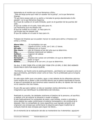 Katamaba es el nombre por el que llamamos a Eshu.
 “Palo de larga punta que mata un cazador de la granja”, es lo que llamamos
Shango.
“El que tiene escaso pelo en su pecho y merodea la granja abandonada el año
pasado”, es lo que llamamos Soponna.
Es el que da vueltas en el suelo Onibode, quien es el guardian de las puertas del
cielo.
El que da vueltas en el suelo, hace esto para mi.
Los hechiceros que me desean mal
El que da vueltas en el suelo , lo hace para mi.
Las brujas que me desean mal
El que da vueltas en el suelo lo hace para mi.


Trabajos de limpieza que se pueden marcar en osode para adimu o limpieza con
ochas u orichas.

Akara bibo.........16 montaditos con epo
Kaure................rogarle al ocha u orula, con 2 obi y 2 itanas.
Eñi adie.............limpieza con un huevo
Ebo chure..........ebo de limpieza al pie del ocha que se determine.
Ebo...................limpieza tradicional con tablero .
Kofibori.............rogacion de cabeza
Ebo misi............baño
Sarayenye.........limpieza del cuerpo con animales o lo que se determine
Oparaldo..........quitar un egun
Baldeo..............limpieza al ile con omi y lo que se determine .

Ifa dice: O JEKI YIGBI OTA LO OMI,JEKI YIGBI OTA LO OMI, O JEKI JEKI AGBADO
OGUN MAA A DIFA FUN AJALO OLOFIN.

 Permitame, ser fuerte como la piedra,permitame , permitame ser necesario como el
agua permitame, permitame crecer como el maiz. Fue lo profetizado para el enigma
de olofin.

En este signo olofin puso una piedra, agua y maiz delante de los diferentes adivinos
como enigma de su deseo y solo orunmila adivino que la piedra significaba la fuerza,
el agua la necesidad de que tenemos todos nosotros de ella y la rapidez del maiz que
ve su cosecha a los tres meses.

Es por ello que para realizar un ebo se necesitan ciertos elementos a modo
imaginativo que identifiquen la problemática del individuo.


Realizada la consulta, las deidades mostraran el destino de la persona y el sacrificio
a realizar a fin de mejorar la situación o evadir el peligro.
El ebo habitualmente ira compuesto de ewes o sea hierbas, eranko o animales y
otros objetos los cuales conformaran el sistema homeopatico o de similitud de lo
deseado. Esto ira compañado de rezos especificos cuya lograda variación oral
originaran una energia que conformaran la alquimia para lograr trasformar el
computo total de esas energias para lograr tal efecto...

En el momento de la realización del ebo se mantendran los 4 elementos: agua(omi


Exclusivo para  Babalawos.                ifaileodara@yahoo.com                     123
 