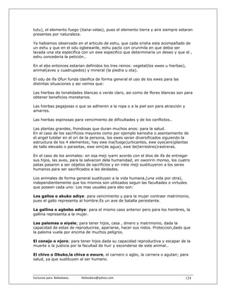 tutu), el elemento fuego (itana-velas), pues el elemento tierra y aire siempre estaran
presentes por naturaleza.

Ya habiamos observado en el articulo de eshu, que cada orisha esta acompañado de
un eshu y que en el odu ogbewanle, eshu pacto con orunmila en que debia ser
lavada una ota especifica con un ewe especifico que determinaria un deseo y que el ,
eshu concederia la petición..

En el ebo entonces estarian definidos los tres reinos: vegetal(los ewes u hierbas),
animal(aves y cuadrupedos) y mineral (la piedra u ota).

El odu de ifa Ofun funda clasifica de forma general el uso de los ewes para las
distintas situaciones y asi vemos que:

Las hierbas de tonalidades blancas o verde claro, asi como de flores blancas son para
obtener beneficios monetarios.

Las hierbas pegajosas o que se adhieren a la ropa o a la piel son para atracción y
amarres.

Las hierbas espinosas para vencimiento de dificultades y de los conflictos..

Las plantas grandes, frondosas que duran muchos anos: para la salud.
En el caso de los sacrificios mayores como por ejemplo kariosha o asentamiento de
el angel tutelar en el ori de la persona, los ewes seran diversificados siguiendo la
estructura de los 4 elementos; hay ewe ina(fuego)urticantes, ewe oye(aire)plantas
de tallo elevado o parasitas, ewe omi(de agua), ewe ile(terrestres)rastreras.

En el caso de los animales: en osa meji iyami acordo con el dios de ifa de entregar
sus hijos, las aves, para la salvacion dela humanidad, en owonrin monso, los cuatro
patas pasaron a ser objetos de sacrificios y en irete meji sustituyeron a los seres
humanos para ser sacrificados a las deidades.

Los animales de forma general sustituyen a la vida humana,(una vida por otra),
independientemente que los mismos son utilizados segun las facultades o virtudes
que poseen cada uno: Los mas usuales para ebo son:

Los gallos o akuko adiye: para vencimiento y para la mujer contraer matrimonio,
pues el gallo representa al hombre.Es un ave de batalla persistente.

La gallina o agbebo adiye: para el mismo caso anterior pero para los hombres, la
gallina representa a la mujer.

Las palomas o eiyele; para tener hijos, casa , dinero y matrimonio, dada la
capacidad de estas de reproducirse, apariarse, hacer sus nidos. Proteccion,dado que
la paloma vuela por encima de muchos peligros.

El conejo o njoro; para tener hijos dada su capacidad reproductiva y escapar de la
muerte o la justicia por la facultad de huir y esconderse de este animal..

El chivo o Obuko,la chiva o ewure, el carnero o agbo, la carnera o agutan; para
salud, ya que sustituyen al ser humano.



Exclusivo para  Babalawos.                ifaileodara@yahoo.com                      124
 