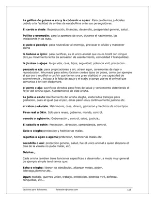 La gallina de guinea o etu y la codorniz o aparo: Para problemas judiciales
debido a la facilidad de ambas de escabullirse ante sus perseguidores.

El cerdo o elede: Reproducción, financias, desarrollo, prosperidad general, salud..

Pollito o oromodie; para la apertura de orun, durante el nacimiento, las
iniciaciones y los itutu.

el pato o pepeiye: para neutralizar al enemigo, provocar el olvido y mantener
alerta

la babosa o igbin: para pacificar, es el unico animal que no es hostil con ningun
otro,su movimiento lento da sensación de asentamiento, comodidad Y tranquilidad.

la jicotea o ajapa: larga vida, casa, hijos, seguridad, potencia viril, proteccion..

pescado o eja: para propiciaciones a ori, atraer egun, ceremonias de rigor y
reproduccion. Ahumado para adimu.Existen ciertos tipos de peces, como por ejemplo
el eja oro o mudfish o catfish que tienen una gran vitalidad y una capacidad de
sobrevivencia , incluso a la falta de agua y el ejabo o pargo que es el animal que
comunica a ori con olodumare.

el perro o aja: sacrificios directos para fines de salud y vencimiento obteniendo el
favor del orisha ogun. Asentamiento de este orisha.

La jutia o ekute:Asentamiento del orisha elegba, elaborados trabajos para
gestacion, pues al igual que el pez, estas paren muy continuamente,justicia etc.

el raton o ekutele. Matrimonio, casa, dinero, gestacion y hechizos de otros tipos.

Pavo real u Okin. Solo para reyes, gobierno, mando, control.

venado o agbonrin; Gobernación , control, salud, justicia..

El caballo o eshin: Proteccion , direccion, comandancia, control.

Gato o ologbo;proteccion y hechicerias malas.

lagartos o agan o agemo;proteccion, hechicerias malas.etc

cocodrilo o oni: proteccion general, salud, fue el unico animal a quien shopona el
dios de la viruela no pudo matar, etc.

Orishas ,

Cada orisha tambien tiene funciones especificas a desarrollar, a modo muy general
de ejemplo simple tendriamos que:

Eshu o elegba: liberar los obstáculos,.alcanzar metas, poder,
liderazgo,dominar,etc..

Ogun: trabajo, guerras union, trabajo, proteccion, potencia viril, defensa,
conquistas, etc...


Exclusivo para  Babalawos.                ifaileodara@yahoo.com                        125
 