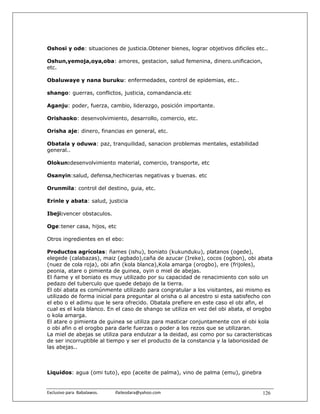 Oshosi y ode: situaciones de justicia.Obtener bienes, lograr objetivos dificiles etc..

Oshun,yemoja,oya,oba: amores, gestacion, salud femenina, dinero.unificacion,
etc.

Obaluwaye y nana buruku: enfermedades, control de epidemias, etc..

shango: guerras, conflictos, justicia, comandancia.etc

Aganju: poder, fuerza, cambio, liderazgo, posición importante.

Orishaoko: desenvolvimiento, desarrollo, comercio, etc.

Orisha aje: dinero, financias en general, etc.

Obatala y oduwa: paz, tranquilidad, sanacion problemas mentales, estabilidad
general..

Olokun:desenvolvimiento material, comercio, transporte, etc

Osanyin:salud, defensa,hechicerias negativas y buenas. etc

Orunmila: control del destino, guia, etc.

Erinle y abata: salud, justicia

Ibeji:vencer obstaculos.

Oge:tener casa, hijos, etc

Otros ingredientes en el ebo:

Productos agrícolas: ñames (ishu), boniato (kukunduku), platanos (ogede),
elegede (calabazas), maiz (agbado),caña de azucar (Ireke), cocos (ogbon), obi abata
(nuez de cola roja), obi afin (kola blanca),Kola amarga (orogbo), ere (frijoles),
peonia, atare o pimienta de guinea, oyin o miel de abejas.
El ñame y el boniato es muy utilizado por su capacidad de renacimiento con solo un
pedazo del tuberculo que quede debajo de la tierra.
El obi abata es comúnmente utilizado para congratular a los visitantes, asi mismo es
utilizado de forma inicial para preguntar al orisha o al ancestro si esta satisfecho con
el ebo o el adimu que le sera ofrecido. Obatala prefiere en este caso el obi afin, el
cual es el kola blanco. En el caso de shango se utiliza en vez del obi abata, el orogbo
o kola amarga.
El atare o pimienta de guinea se utiliza para masticar conjuntamente con el obi kola
o obi afin o el orogbo para darle fuerzas o poder a los rezos que se utilizaran.
La miel de abejas se utiliza para endulzar a la deidad, asi como por su caracteristicas
de ser incorruptible al tiempo y ser el producto de la constancia y la laboriosidad de
las abejas..



Liquidos: agua (omi tuto), epo (aceite de palma), vino de palma (emu), ginebra


Exclusivo para  Babalawos.                ifaileodara@yahoo.com                     126
 