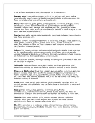 la sal, el ñame asado(esun ishu), el exceso de luz, la hierba mora.

Iyansan u oya:chiva,gallinas,guineas, codornices, palomas,maiz salcochado y
macerado(egbo o ewo),frutas,viandas,berenjenas,obi abata, orogbo, epo,osun. etc.
Tiene como tabu: el carnero, el humo y el aceite adin.

Shango:Toro,carnero, gallo, gallina,guineas,pescado, codornices, tortugas, harina
de maiz(eko), harina de name hervida con quimbombo(aila amala),platanos,
calabazas, orogbo o kola amarga, vino de palma(emu ope), ginebra(oti),frutas,
viandas, epo, osun. Tabu: aceite de adin,obi kola,la paloma, el name de agua, la rata
ago y ewa sese(frijoles caballeros).

Aganju:chivo, gallo, guinea, palomas,pescado, codornices, tortugas, frutas, viandas,
epo. Tabu: aceite de adin.

Yemoja: carnero, pescado(principalmente el pez torito), tortugas, patos, codornices,
cisne, ganzos, palomas, guineas, gallos, osun, frutas,, dulces, viandas,obi
abata,miel, melado de caña, etc. Tabu: aceite de adin y algunos avatares no comen
pato, la hierba olusesaju(anamu).

Oshun:chivo capado, guineas, gallinas(principalmente adiye agada, o sea amarrada
por las patas),pescados, palomas,ganzos, codornices,faisan, pavo real, venado,
viandas, frutas,panal de abejas y miel,harina de maiz hervida(eko),lechuga silvestre,
oti shekete(cerveza de maiz),obi abata, camarones, etc.

Tabu: huevos sin elaborar, el millo(oka baba), eku emo(jutia) y el aceite de adin y el
efo odu (tipo de vegetal).

Orisha aje: palomas blancas, name salcochado o macerado solamente, miel,
aguardiente, orogbo, obi abata.etc. Tabu:la sangre en general, el aceite de adin.

Shopona o Obaluwaiye:Chivo viejo y capon, guineas, gallos, codornices, palomas,
pescado seco(eja kika), name con frijoles salcochados(peteku), maiz tostados y
frijoles en general, epo, vinos, aguardientes,viandas, frutas, osun,miel,obi abata,
etc. Tabu: maiz frito, carnero, aceite de adin, la luz del dia cuando va a comer, los
alimentos con sal, la atiponola.

Erinle:perro, chiva, pargo, gallo, palomas, name macerado, naranjas, frutas en
general, viandas, miel, obi abata, epo, etc. Tabu: la carne de elefante, el alamo y el
aceite adin.

Ibeji:gallinas, pollos, gallos, palomas, codornices, chivo, frijoles
cocinados(ewa),caramelos(ipanu omode), frutas, dulces, epo,ori, etc. Tabu: los
animales que se trepan a los arboles como por ejemplo los monos y el aceite adin.

Osanyin:chivo, gallos, gallinas grifas,pajaros, guineas, palomas,codornices,
tortugas, perro, gato,pato, frutas, viandas, epo, orogbo, obi abata, bebidas
alcoholicas, etc. Tabu: las babosas, el aceite de adin.

Oba:Chiva senoritas se le corta una oreja), pollonas blancas, palomas blancas,
guineas,frutas, viandas, ori, obi abata, miel, etc. Tabu: aceite de adin y animales
que no sean celibes.



Exclusivo para  Babalawos.                ifaileodara@yahoo.com                       128
 