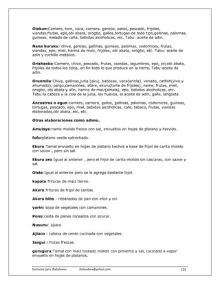 Olokun:Carnero, toro, vaca, carnera, ganzos, patos, pescado, frijoles,
viandas,frutas, epo,obi abata, orogbo, gallos,tortugas de todo tipo,gallinas, palomas,
guineas, melado de caña, bebidas alcoholicas, etc. Tabu: aceite de adin.

Nana buruku: chiva, ganzas, gallinas, guineas, palomas, codornices, frutas,
viandas, epo, miel, harina de maiz, frijoles, obi abata, orogbo, etc. Tabu: aceite de
adin y cuchillo metalico.

Orishaoko:Carnero, chivo, pescado, frutas, viandas, legumbres, epo, ori,obi abata,
frijoles de todos los tipos, en fin todo lo que produce en la tierra. Tabu:aceite de
adin.

Orunmila:Chiva, gallinas,jutia (eku), babosas, vaca(erinla), venado, catfish(vivo y
ahumado), pargo,camarones, atare, ekuru(torta de frijoles), name, frutas, miel,
orogbo, obi abata y afin, harina de maiz(amala), epo, bebidas alcoholicas, etc.
Tabu:la cabeza y la cola de la jutia, los huevos, el aceite de adin, gallo, langosta.

Ancestros o egun:carnero, carnera, gallos, gallinas, palomas, codornices, guineas,
tortugas, pescado, epo, miel, bebidas alcoholicas, cafe, tabaco, frutas, viandas
elaboradas,obi abata, etc, etc.

Otras elaboraciones como adimu.

Amulaye:name molido fresco con sal, envueltos en hojas de platano y hervido.

fufu:platano verde salcochado.

Ekuru:Tamal envuelto en hojas de platano hechos a base de frijol de carita molido
con sazon , pero sin sal.

Ekuru aro:Igual al anterior , pero el frijol de carita molido sin cascaras, con sazon y
sal.

Olele:Igual al anterior pero se le agrega bastante bijol.

kapata:frituras de maiz tierno.

Akara:frituras de frijol de caritas.

Akara bibo : rebanadas de pan con efun y ori.

yarin: sopa de vegetales con camarones.

Pono:cesta de panes roceados con azucar.

Nusunu: ajiaco

Ajiaco : cabeza de cerdo cocinada con vegetales.

Isogui : frutas frescas.

guruguru:Tamal con maiz tostado molido con pimienta y sal, cocinado a vapor
envuelto en hojas de platanos.


Exclusivo para  Babalawos.                ifaileodara@yahoo.com                    129
 
