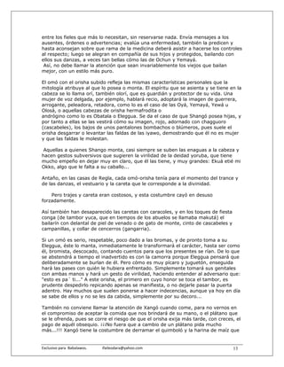 entre los fieles que más lo necesitan, sin reservarse nada. Envía mensajes a los
ausentes, órdenes o advertencias; evalúa una enfermedad, también la predicen y
hasta aconsejan sobre que rama de la medicina deberá asistir a hacerse los controles
al respecto; luego se alegran en compañía de sus hijos y protegidos, bailando con
ellos sus danzas, a veces tan bellas cómo las de Ochun y Yemayá.
 Así, no debe llamar la atención que sean invariablemente los viejos que bailan
mejor, con un estilo más puro.

El omó con el orisha subido refleja las mismas características personales que la
mitología atribuye al que lo posea o monta. El espíritu que se asienta y se tiene en la
cabeza se lo llama orí, también olorí, que es guardián y protector de su vida. Una
mujer de voz delgada, por ejemplo, hablará recio, adoptará la imagen de guerrera,
arrogante, peleadora, retadora, como lo es el caso de las Oyá, Yemayá, Yewá u
Olosá, o aquellas cabezas de orisha hermafrodita o
andrógino como lo es Obatala o Eleggua. Se da el caso de que Shangó posea hijas, y
por tanto a ellas se las vestirá cómo su imagen, rojo, adornado con chagguoro
(cascabeles), los bajos de unos pantalones bombachos o blúmeros, pues suele el
orisha desgarrar o levantar las faldas de las iyawo, demostrando que él no es mujer
y que las faldas le molestan.

 Aquellas a quienes Shango monta, casi siempre se suben las enaguas a la cabeza y
hacen gestos subversivos que sugieren la virilidad de la deidad yoruba, que tiene
mucho empeño en dejar muy en claro, que él las tiene, y muy grandes: Ekuá etié mi
Okko, algo que le falta a su caballo...

Antaño, en las casas de Regla, cada omó-orisha tenía para el momento del trance y
de las danzas, el vestuario y la careta que le corresponde a la divinidad.

    Pero trajes y careta eran costosos, y esta costumbre cayó en desuso
forzadamente.

Así también han desaparecido las caretas con caracoles, y en los toques de fiesta
conga (de tambor yuca, que en tiempos de los abuelos se llamaba makutá) el
bailarín con delantal de piel de venado o de gato de monte, cinto de cascabeles y
campanillas, y collar de cencerros (gangarria).

Si un omó es serio, respetable, poco dado a las bromas, y de pronto toma a su
Eleggua, éste lo manta, inmediatamente le transformará el carácter, hasta ser como
él, bromista, descocado, contando cuentos para que los presentes se rían. De lo que
se abstendrá a tiempo el inadvertido es con la camorra porque Eleggua pensará que
deliberadamente se burlan de él. Pero cómo es muy pícaro y juguetón, enseguida
hará las pases con quién le hubiera enfrentado. Simplemente tomará sus genitales
con ambas manos y hará un gesto de virilidad, haciendo entender al adversario que:
"esto es pa´ ti..." A este orisha, el primero en cuyo honor se toca el tambor, es
prudente despedirlo repicando apenas se manifiesta, o no dejarle pasar la puerta
adentro. Hay muchos que suelen ponerse a hacer indecencias, aunque ya hoy en día
se sabe de ellos y no se les da cabida, simplemente por su decoro...

También no conviene llamar la atención de Xangó cuando come, para no vernos en
el compromiso de aceptar la comida que nos brindará de su mano, o el plátano que
se le ofrenda, pues se corre el riesgo de que el orisha exija más tarde, con creces, el
pago de aquél obsequio. ¡¡¡No fuera que a cambio de un plátano pida mucho
más...!!! Xangó tiene la costumbre de derramar el quimboló y la harina de maíz que


Exclusivo para  Babalawos.                ifaileodara@yahoo.com                     13
 