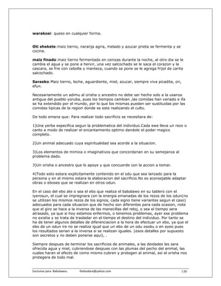 warakosi: queso en cualquier forma.


Oti shekete:maiz tierno, naranja agria, melado y azucar prieta se fermenta y se
cocina.

maiz finado:maiz tierno fermentado en cenizas durante la noche, al otro dia se le
cambia el agua y se pone a hervir, una vez salcochado se le saca el corazon y la
cascara, se frie con cebolla y manteca, cuando se pone se le agrega frijol de carita
salcochado.

Saraeko:Maiz tierno, leche, aguardiente, miel, azucar, siempre viva picadita, ori,
efun.

Necesariamente un adimu al orisha o ancestro no debe ser hecho solo a la usanza
antigua del pueblo yoruba, pues los tiempos cambian ,las comidas han variado e ifa
se ha extendido por el mundo, por lo que los mismas pueden ser sustituidas por las
comidas tipicas de la region donde se este realizando el culto.

De todo emana que: Para realizar todo sacrificio se necesitara de:

1)Una yerba especifica segun la problematica del individuo.Cada ewe lleva un rezo o
canto a modo de realizar el encantamiento optimo dandole el poder magico
completo.

2)Un animal adecuado cuya espiritualidad sea acorde a la situacion.

3)Los elementos de mimica o imaginativos que concordarian en su semejanza al
problema dado.

3)Un orisha o ancestro que lo apoye y que concuerde con la accion a tomar.

4)Todo esto estara explicitamente contenido en el odu que sea lanzado para la
persona y en el mismo estara la elaboracion del sacrificio.No es aconsejable adaptar
obras o eboses que se realizan en otros odun.

En el caso del ebo ate o sea el ebo que realiza el babalawo en su tablero con el
iyerosun, el cual se impregnara con la energia emanadas de los rezos de los odun(no
se utilizan los mismos rezos de los signos, cada signo tiene variantes segun el caso)
adecuados para cada situacion que de hecho son diferentes para cada ocasion, note
que el giro se hace a la inversa de las manecillas del reloj, o sea el tiempo sera
atrasado, ya que si hoy estamos enfermos, o tenemos problemas, ayer ese problema
no existia y se trata de trasladar en el tiempo el destino del individuo. Por tanto se
ha de tener algunos detalles de diferenciacion a la hora de efectuar un ebo, ya que el
ebo de un odun ire no se realiza igual que un ebo de un odu osobu o en ayeo pues
los resultados serian a la inversa si se realizan iguales. (esos detalles por supuesto
son secretos y no deben ponerse aqui), .

Siempre despues de terminar los sacrificios de animales, a las deidades les sera
ofrecida agua y miel, cubriendose despues con las plumas del pecho del animal, las
cuales haran el efecto de como mismo cubren y protegen al animal, asi el orisha nos
protegera de todo mal.


Exclusivo para  Babalawos.                ifaileodara@yahoo.com                      130
 