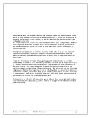 Despues del ebo: las visceras de todos los animales deben ser elaboradas de forma
especial y secreta para congratular a las llamadas iyami, a fin de que separen de la
persona los llamados ayeos u osobu, ya que las iyami son las que comandan esas
entidades malevolas.
Se ha de señalar que en todo los casos donde se realice ebo, siempre habra de tocar
con sangre del animal en el centro de la cabeza del cliente o devoto, para que ori
reciba la testificacion del sacrificio que se esta realizando y tenga en realidad el
efecto esperado.

Siempre el ebo se llevara al terminar al pie de orisha eshu para que conozca del
sacrificio invocandolo: "eshu awa ire tete".Tambien anteriormente se invocara
okonran sa birari quien es el amigo comilon de eshu, si no se menciona el ebo no
funcionara.

Todo ebo llevara una suma de dinero, por supuesto considerable a la posicion,
necesidad y el deseo de cada individuo y este sera señalado por el propio orisha y no
a capricho personal del adivino.Cada persona tiene su destino, esta cumpliendo el
llamado "Karma", por tanto necesitara de su sacrificio propio para superar los
caminos negativos, sacrificara vida(animal) por su vida, alimentos por sus alimentos,
objetos por objetos, dinero por su dinero.Si usted ayuda a una persona sin obtener a
cambio un beneficio, olodumare dice: quien eres tu para quebrar el karma impuesto
a esta persona?, eres acaso un orisha, eres dios?, esta bien, hazlo, pero recibiras a
cambio el gran premio: EL DESAGRADECIMIENTO.

Precisamente el odu ofun bile especifica que el adivino debe cobrar por su trabajo o
este no saldra como debe ser y ademas recibira el desagradecimiento del individuo
sea quien fuere.




Exclusivo para  Babalawos.                ifaileodara@yahoo.com                    131
 