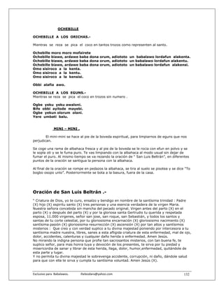 OCHEBILLE

OCHEBILLE A LOS ORICHAS.-

Mientras se reza se pica el coco en tantos trozos como representen al santo.

Ochebille moro moro mofairete
Ochebille biawe, ardawe baba dona orum, adiototo un babalawo lordafun alakenta.
Ochebille biawe, ardawe baba dona orum, adiototo un babalawo lordafun alakentu.
Ochebille biawe, ardawe baba dona orum, adiototo un babalawo lordafun alakensi.
Omo sisiroco a la kenta.
Omo sisiroco a la kentu.
Omo sisiroco a la kensisi.

Obbi alafia awo.

OCHEBILLE A LOS EGUNS.-
Mientras se reza se pica el coco en trozos sin numero .

Ogbe yeku yeku awaloni.
Bife obbi ayilode mayebi.
Ogbe yekun olorum olani.
Yere umbati balu.


                MINI – MINI .

        El mini-mini se hace al pie de la boveda espiritual, para limpiarnos de eguns que nos
perjudican.

Se coge una rama de albahaca fresca y al pie de la boveda se le rocia con efun en polvo y se
le sopla oti y se le fuma puro. Te vas limpiando con la albahaca al modo usual sin dejar de
fumar el puro. Al mismo tiempo se va rezando la oración de “ San Luis Beltrán”, en diferentes
puntos de la oración se santigua la persona con la albahaca.

Al final de la oración se rompe en pedazos la albahaca, se tira al suelo se pisotea y se dice “To
bogbo osopo unlo”. Posteriormente se bota a la basura, fuera de la casa.




Oración de San Luis Beltrán .-
“ Criatura de Dios, yo te curo, ensalzo y bendigo en nombre de la santísima trinidad : Padre
(X) hijo (X) espiritu santo (X) tres personas y una esencia verdadera de la virgen Maria.
Nuestra señora concebida sin mancha del pecado original. Virgen antes del parto (X) en el
parto (X) y después del parto (X) y por la gloriosa santa Gertrudis tu querida y respetada
esposa, 11.000 virgenes, señor san jose, san roque, san Sebastián, y todos los santos y
santas de tu corte celestial, por tu gloriosisima encarnación (X) gloriosisimo nacimiento (X)
santísima pasión (X) gloriosisima resurrección (X) ascensión (X) por tan altos y santísimos
misterios : Que creo y con verdad suplico a tu divina majestad poniendo por intercesora a tu
santísima madre nuestra, libres, sanes a esta afligida criatura de esta enfermedad, mal de ojo,
dolor, accidentes, calenturas y cualquier daño herida o enfermedad. Amen Jesús.
No mirando la indigna persona que profie tan sacrosantos misterios, con tan buena fe, te
suplico señor, para mas honra tuya y devoción de los presentes, te sirva por tu piedad y
misericordia de sanar y librar de esta herida, llaga, dolor, humor,enfermedad, quitándole de
esta parte y lugar.
Y no permita tu divina majestad le sobrevenga accidente, corrupción, ni daño, dándole salud
para que con ella te sirva y cumpla tu santísima voluntad. Amen Jesús (X).



Exclusivo para  Babalawos.                ifaileodara@yahoo.com                              132
 