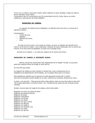 Yo te curo, en salmo, Jesucristo nuestro señor redentor te sane, bendiga y haga con todo tu
divina voluntad. Amen Jesús.
Consumatum est (X) consumatum est (X) consumatum est (X). Amen Jesus, es contra
maleficios y todo genero de enfermedades”.


               ROGACION DE CABEZA.


        La rogación de cabeza para el babalawo, es diferente de la de ocha y se hace de la
siguiente manera.

Componentes :
   -  Trozos de coco.
   -  Algodon.
   -  Manteca de cacao.
   -  Efun.


     Se coge el coco se pica y se le quita la corteza, se pone un algodon del tamaño de la
mano y se le echa en medio ; coco masticado, manteca de cacao masticada, efun en polvo por
encima, se le echa ache de babalawo, se hace una moyugba corta.

     Se pone en la cabeza y se cubre por espacio de al menos tres horas.


ROGACIÓN DE CABEZA O KOFIBORI ELEDA.-


       Esta es una de las ceremonias más importantes de la religión Yoruba, ya que gran
parte de nuestros ofícios se dirigen al culto del Ori.

Es mas diría que todos.

La rogación de cabeza se hace cuando lo marque Ifa, como consecuencia de un
desbalance de desalineación del Ori/Eleda, con la cabeza física aquí en la tíerra.

Este desbalance signifíca que la persona no esta siguiendo la dirección o misión
que tomo la persona cuando estaba en el cielo, entonces es necesario alinearia de nuevo.

A veces, uno escucha: " Esta persona tíene mala cabeza, cada vez que hace algo le sale mal",
"Se la pasa deprimida y no tíene rumbo", etc.; Muchas de las veces son por la causa arriba
indicada.

Existen mucnos tipos de rogación de cabeza, entre otras están:

Rogación    con Coco con Ashe de Osha
Rogación    de palomas blancas
Rogación    de pargo
Rogación    conguabina
Rogación    con trutas
Rogación    con flores
Rogación    con pan y leche
Rogación    con AKuaro
Rogación    con AjaKua
Rogacion    con siempre viva
Rogacion    con ashe
Rogación    con guínea



Exclusivo para  Babalawos.                ifaileodara@yahoo.com                              133
 