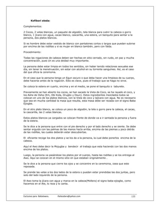 Kofibori eleda:

Complementos:

2 Cocos, 2 velas blancas, un paquete de algodón, tela blanca para cubnr la cabeza o gorro
blanco, 1 jícara con agua, cacao blanco, cascarilla, una estera, un banquito para sentar a la
persona, dos platos blancos.

Si es hombre debe estar vestido de blanco con pantalones cortos o largos que puedan subirse
por encíma de las rodillas y si es mujer en blanco también, pero con falda.

Procedimiento:

Todas las rogaciones de cabeza deben ser hechas en sitio cerrado, sin ruido, en paz y mucha
concentración, pues Un es una deidad muy importante.

La persona debe estar limpia en todos los sentídos, sin haber tenido relacíones sexuales ese
día, sin tener la menstruación, sin estar con alcohol en su torrente sanguíneo. Así, es el caso
del que oficia la ceremonia.

En el caso que la persona tenga un Egun oscuro o que deba hacer una limpieza de su cuerpo,
debe hacerse antes de la rogación. Esto es clave, pues el trabajo que se haga no sirve.

Se coloca la estera en cuarto, encima y en el medio, se pone el banquito o taburete.

Previamente se han abierto los cocos, se han sacado la Vista de Coco, se ha rayado el coco, y
los Ashe de Osha (Em, Obi Kola, Orugbo y Osun). Estos ingredientes mezclados todos se
colocan en uno de los platos blancos, con la Vista de coco y lajícara con agua. No es necesario
que sea en mucha cantidad la masa que resulta, esta masa debe ser rezada con el signo Baba
Ejiogbe.

En el otro plato blanco, se coloca un poco de algodón, la tela o gorro para la cabeza, el cacao,
la cascarilla, las 2 velas blancas.

Estos platos blancos ya cargados se colocan frente de donde va a ir sentada la persona y fuera
de la estera.

Se le dice a la persona que entre con el pie derecho y por el lado derecho y se siente. Se debe
sentar erguido con las palmas de las manos hacía arriba, encima de las piemas y poco detrás
de las rodillas, las cuales deberán estar descubiertas.

El oficiante recoge los dos platos y se los da a la persona, la cual debe ponerlos encima de la
cabeza.

Aquí el Awo debe decir la Mojugba y bendecir el trabajo que esta haciendo con las dos manos
encima de los platos.

Luego, la persona va pasándose los platos por el cuerpo, hasta las rodillas y se los entrega al
Awo. Aqui se coiocan en el mismo sitio en que estaban originalmente .

Se le dice a la persona que cierre los ojos y se concentre en la ceremonia, osea que este
reposada.

Se prende las velas a los dos lados de la estera o pueden estar prendidas las dos juntas, pero
solo del lado izquierdo de la persona.

El Awo toma la jícara con agua y marca en la cabeza(Mollera) el signo baba ejiogbe, como
hacemos en el Ate, lo reza y lo canta.




Exclusivo para  Babalawos.                ifaileodara@yahoo.com                             135
 