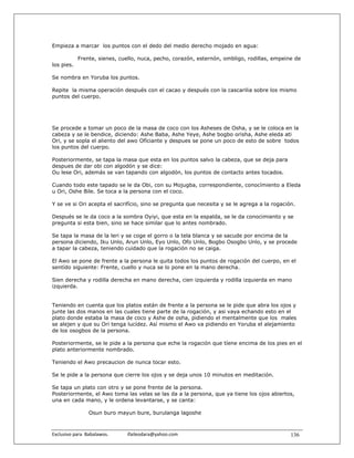 Empieza a marcar los puntos con el dedo del medio derecho mojado en agua:

            Frente, sienes, cuello, nuca, pecho, corazón, esternón, ombligo, rodillas, empeine de
los pies.

Se nombra en Yoruba los puntos.

Repite la misma operación después con el cacao y después con la cascarilia sobre los mismo
puntos del cuerpo.




Se procede a tomar un poco de la masa de coco con los Asheses de Osha, y se le coloca en la
cabeza y se le bendice, diciendo: Ashe Baba, Ashe Yeye, Ashe bogbo orisha, Ashe eleda ati
Ori, y se sopla el aliento del awo Ofíciante y despues se pone un poco de esto de sobre todos
los puntos del cuerpo.

Posteriormente, se tapa la masa que esta en los puntos salvo la cabeza, que se deja para
despues de dar obi con algodón y se dice:
Ou lese Ori, además se van tapando con algodón, los puntos de contacto antes tocados.

Cuando todo este tapado se le da Obi, con su Mojugba, correspondiente, conocímiento a Eleda
u Ori, Oshe Bile. Se toca a la persona con el coco.

Y se ve si Ori acepta el sacrifício, sino se pregunta que necesita y se le agrega a la rogación.

Después se le da coco a la sombra Oyiyi, que esta en la espalda, se le da conocimiento y se
pregunta si esta bien, sino se hace similar que lo antes nombrado.

Se tapa la masa de la leri y se coge el gorro o la tela blanca y se sacude por encima de la
persona diciendo, Iku Unlo, Arun Unlo, Eyo Unlo, Ofo Unlo, Bogbo Osogbo Unlo, y se procede
a tapar la cabeza, teniendo cuidado que la rogación no se caiga.

El Awo se pone de frente a la persona le quita todos los puntos de rogación del cuerpo, en el
sentído siguiente: Frente, cuello y nuca se lo pone en la mano derecha.

Sien derecha y rodilla derecha en mano derecha, cien izquierda y rodilla izquierda en mano
izquierda.


Teniendo en cuenta que los platos están de frente a la persona se le pide que abra los ojos y
junte las dos manos en las cuales tiene parte de la rogación, y asi vaya echando esto en el
plato donde estaba la masa de coco y Ashe de osha, pidiendo el mentalmente que los males
se alejen y que su Ori tenga lucídez. Así mismo el Awo va pidiendo en Yoruba el alejamiento
de los osogbos de la persona.

Posteriormente, se le pide a la persona que eche la rogación que tíene encima de los pies en el
plato anteriormente nombrado.

Teniendo el Awo precaucion de nunca tocar esto.

Se le pide a la persona que cierre los ojos y se deja unos 10 minutos en meditación.

Se tapa un plato con otro y se pone frente de la persona.
Posteriormente, el Awo toma las velas se las da a la persona, que ya tiene los ojos abiertos,
una en cada mano, y le ordena levantarse, y se canta:

                  Osun buro mayun bure, burulanga lagoshe



Exclusivo para  Babalawos.                ifaileodara@yahoo.com                               136
 