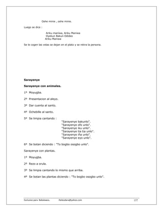 Oshe minie , oshe minie.

Luego se dice :

                        Ariku maníwa, Ariku Maniwa
                        Oyekun Bakun Odideo
                       Ariku Maniwa

Se le cogen las velas se dejan en el plato y se retira la persona.




Sarayenye

Sarayenye con animales.

1º Moyugba.

2º Presentacion al aleyo.

3º Dar cuenta al santo.

4º Ochebille al santo.

5º Se limpia cantando :
                                         "Sarayenye       bakunlo".
                                         "Sarayenye       ofo unlo".
                                         "Sarayenye       iku unlo".
                                         "Sarayenye       tia tia unlo".
                                         "Sarayenye       iña unlo".
                                         "Sarayenye       eyo unlo".

6º Se botan diciendo : "To bogbo osogbo unlo".

Sarayenye con plantas.

1º Moyugba.

2º Rezo a orula.

3º Se limpia cantando lo mismo que arriba.

4º Se botan las plantas diciendo : "To bogbo osogbo unlo".




Exclusivo para  Babalawos.                ifaileodara@yahoo.com            137
 
