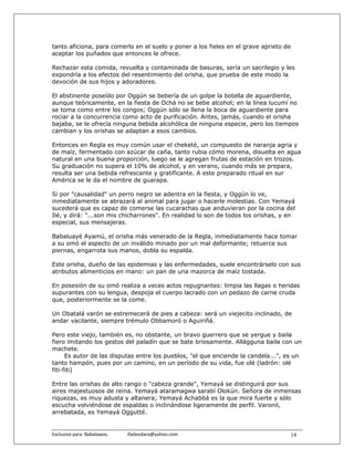 tanto aficiona, para comerlo en el suelo y poner a los fieles en el grave aprieto de
aceptar los puñados que entonces le ofrece.

Rechazar esta comida, revuelta y contaminada de basuras, sería un sacrilegio y les
expondría a los efectos del resentimiento del orisha, que prueba de este modo la
devoción de sus hijos y adoradores.

El abstinente poseído por Oggún se bebería de un golpe la botella de aguardiente,
aunque teóricamente, en la fiesta de Ochá no se bebe alcohol; en la línea lucumí no
se toma como entre los congos; Oggún sólo se llena la boca de aguardiente para
rociar a la concurrencia como acto de purificación. Antes, jamás, cuando el orisha
bajaba, se le ofrecía ninguna bebida alcohólica de ninguna especie, pero los tiempos
cambian y los orishas se adaptan a esos cambios.

Entonces en Regla es muy común usar el cheketé, un compuesto de naranja agria y
de maíz, fermentado con azúcar de caña, tanto rubia cómo morena, disuelta en agua
natural en una buena proporción, luego se le agregan frutas de estación en trozos.
Su graduación no supera el 10% de alcohol, y en verano, cuando más se prepara,
resulta ser una bebida refrescante y gratificante. A este preparado ritual en sur
América se le da el nombre de guarapa.

Si por "causalidad" un perro negro se adentra en la fiesta, y Oggún lo ve,
inmediatamente se abrazará al animal para jugar o hacerle molestias. Con Yemayá
sucederá que es capaz de comerse las cucarachas que anduvieran por la cocina del
Ilé, y dirá: "...son mis chicharrones". En realidad lo son de todos los orishas, y en
especial, sus mensajeras.

Babaluayé Ayamú, el orisha más venerado de la Regla, inmediatamente hace tomar
a su omó el aspecto de un inválido minado por un mal deformante; retuerce sus
piernas, engarrota sus manos, dobla su espalda.

Este orisha, dueño de las epidemias y las enfermedades, suele encontrárselo con sus
atributos alimenticios en mano: un pan de una mazorca de maíz tostada.

En posesión de su omó realiza a veces actos repugnantes: limpia las llagas o heridas
supurantes con su lengua, despoja el cuerpo lacrado con un pedazo de carne cruda
que, posteriormente se la come.

Un Obatalá varón se estremecerá de pies a cabeza: será un viejecito inclinado, de
andar vacilante, siempre trémulo Obbamoró o Aguiriñá.

Pero este viejo, también es, no obstante, un bravo guerrero que se yergue y baila
fiero imitando los gestos del paladín que se bate briosamente. Allágguna baila con un
machete.
      Es autor de las disputas entre los pueblos, "el que enciende la candela...", es un
tanto hampón, pues por un camino, en un período de su vida, fue olé (ladrón: olé
fiti-fiti)

Entre las orishas de alto rango o "cabeza grande", Yemayá se distinguirá por sus
aires majestuosos de reina. Yemayá ataramagwa sarabí Olokún. Señora de inmensas
riquezas, es muy adusta y altanera; Yemayá Achabbá es la que mira fuerte y sólo
escucha volviéndose de espaldas o inclinándose ligeramente de perfil. Varonil,
arrebatada, es Yemayá Oggutté.


Exclusivo para  Babalawos.                ifaileodara@yahoo.com                     14
 
