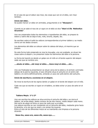 En el caso de que el oddun sea meyi, las cosas que van en el ebbo, son meyi
tambien.

Inicio del ebbo .
Se puede marcar un ebbo sin animales, preguntando si es “Akuayeru”.


Cuando no se sabe el rezo de un signo en el ebbo se dice “Atori ni Ifa Maferefun
Orunmila”.

Una vez preparados todos los elementos e ingredientes del ebbo, se prepara la
estera y sobre ella se deja el ate, irofa, brocha, okpele, ibo.

Se escriben sobre el iyefa los odduns correspondientes al primer tablero y se medio
cierra con los dedos corazon.

Los elementos del ebbo se colocan sobre la cabeza del aleyo, el maximo que se
puedan.

De esta forma todo preparado se reza la moyugba, una vez acabada, se situan las
cosas sobre el atepon y se presentan todos los elementos del ebbo a la persona.

La forma de hacerlo es dando un golpe con el irofa en el borde superior del atepon
cada vez que se nombra uno.

....akuko al ebbo....obi meyi al ebbo.....itana meyi al ebbo.....etc...


Una vez finalizada la presentacion se situan cerca de la estera y el animal o animales
debajo de la pierna izquierda, el awo oficiante situa el cartucho en el centro del
tablero y lo cierra definitivamente, echando un poco de iyefa dentro del cartucho.

Inicio de escritura y acciones en el atepon.

Se inicia la escritura de los signos dando un golpe en el borde del atepon con el irofa.

Cada vez que se escribe un signo en el tablero, se debe echar un poco de ashe en el
ebbo.



   Tablero Meyis 1º ó 2º

Una vez escritos los odduns se situa encima el cartucho del ebbo y se cierra el
tablero, de arriba abajo, dedos corazon de las dos manos, medio atepon cada mano.
Del cierre de abajo se toma un poco de iyefa que va al ebbo.
Los odduns escritos se van rompiendo con el cartucho del ebbo, mediante giros hacia
la derecha, a la vez que se rezan y se cantan los suyeres.
Entre el rezo de los diferentes meyis se va insertando una limpieza a la persona
diciendo:

 Sawa iku, sawa aro, sawa ofo, sawa eyo......


Exclusivo para  Babalawos.                ifaileodara@yahoo.com                     143
 