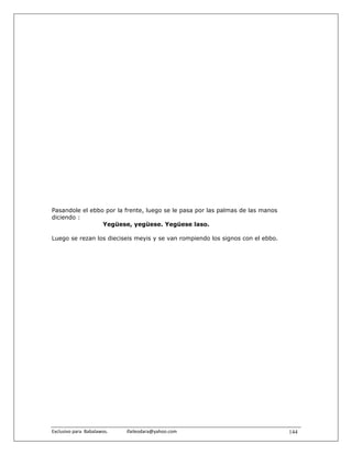 Pasandole el ebbo por la frente, luego se le pasa por las palmas de las manos
diciendo :
                 Yegüese, yegüese. Yegüese laso.

Luego se rezan los dieciseis meyis y se van rompiendo los signos con el ebbo.




Exclusivo para  Babalawos.                ifaileodara@yahoo.com                 144
 